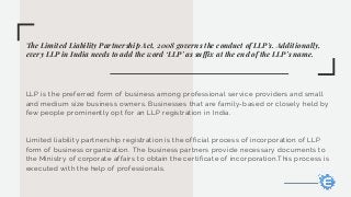The Limited Liability Partnership Act, 2008 governs the conduct of LLP's. Additionally,
every LLP in India needs to add the word ‘LLP’ as suffix at the end of the LLP’s name.
LLP is the preferred form of business among professional service providers and small
and medium size business owners. Businesses that are family-based or closely held by
few people prominently opt for an LLP registration in India.
Limited liability partnership registration is the official process of incorporation of LLP
form of business organization. The business partners provide necessary documents to
the Ministry of corporate affairs to obtain the certificate of incorporation.This process is
executed with the help of professionals.
 