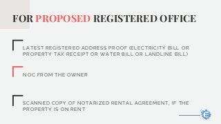 FOR PROPOSED REGISTERED OFFICE
LATEST REGISTERED ADDRESS PROOF (ELECTRICITY BILL OR
PROPERTY TAX RECEIPT OR WATER BILL OR LANDLINE BILL)
NOC FROM THE OWNER
SCANNED COPY OF NOTARIZED RENTAL AGREEMENT, IF THE
PROPERTY IS ON RENT
 