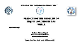 UOT- OIL& GAS ENGINEERING DEPARTMENT
Presented By :
Kadhim Adnan Atiyah
Mohamed Sami Kadhim
Abbas Ghanim Khazal
Supervised by: Asst. Lect. Ali Anwar Ali
PREDICTING THE PROBLEM OF
LIQUID LOADING IN GAS
WELLS
 