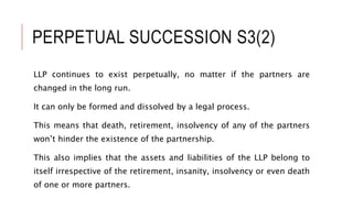 PERPETUAL SUCCESSION S3(2)
LLP continues to exist perpetually, no matter if the partners are
changed in the long run.
It can only be formed and dissolved by a legal process.
This means that death, retirement, insolvency of any of the partners
won’t hinder the existence of the partnership.
This also implies that the assets and liabilities of the LLP belong to
itself irrespective of the retirement, insanity, insolvency or even death
of one or more partners.
 