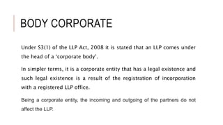BODY CORPORATE
Under S3(1) of the LLP Act, 2008 it is stated that an LLP comes under
the head of a ‘corporate body’.
In simpler terms, it is a corporate entity that has a legal existence and
such legal existence is a result of the registration of incorporation
with a registered LLP office.
Being a corporate entity, the incoming and outgoing of the partners do not
affect the LLP.
 