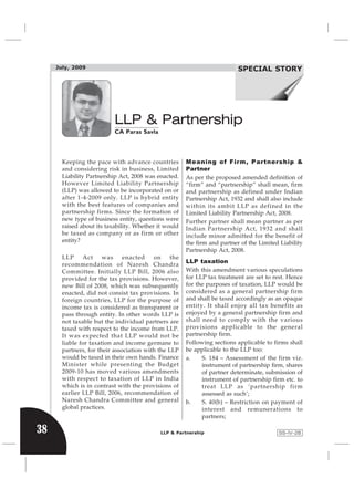 July, 2009                                                            SPECIAL STORY
                                                                            Income Tax Review




                           LLP & Partnership
                           CA Paras Savla




       Keeping the pace with advance countries         Meaning of Firm, Partnership &
       and considering risk in business, Limited       Partner
       Liability Partnership Act, 2008 was enacted.    As per the proposed amended definition of
       However Limited Liability Partnership           “firm” and “partnership” shall mean, firm
       (LLP) was allowed to be incorporated on or      and partnership as defined under Indian
       after 1-4-2009 only. LLP is hybrid entity       Partnership Act, 1932 and shall also include
       with the best features of companies and         within its ambit LLP as defined in the
       partnership firms. Since the formation of       Limited Liability Partnership Act, 2008.
       new type of business entity, questions were     Further partner shall mean partner as per
       raised about its taxability. Whether it would   Indian Partnership Act, 1932 and shall
       be taxed as company or as firm or other         include minor admitted for the benefit of
       entity?                                         the firm and partner of the Limited Liability
                                                       Partnership Act, 2008.
       LLP     Act     was     enacted    on     the
                                                       LLP taxation
       recommendation of Naresh Chandra
       Committee. Initially LLP Bill, 2006 also        With this amendment various speculations
       provided for the tax provisions. However,       for LLP tax treatment are set to rest. Hence
       new Bill of 2008, which was subsequently        for the purposes of taxation, LLP would be
       enacted, did not consist tax provisions. In     considered as a general partnership firm
       foreign countries, LLP for the purpose of       and shall be taxed accordingly as an opaque
       income tax is considered as transparent or      entity. It shall enjoy all tax benefits as
       pass through entity. In other words LLP is      enjoyed by a general partnership firm and
       not taxable but the individual partners are     shall need to comply with the various
       taxed with respect to the income from LLP.      provisions applicable to the general
       It was expected that LLP would not be           partnership firm.
       liable for taxation and income germane to       Following sections applicable to firms shall
       partners, for their association with the LLP    be applicable to the LLP too:
       would be taxed in their own hands. Finance      a.    S. 184 – Assessment of the firm viz.
       Minister while presenting the Budget                  instrument of partnership firm, shares
       2009-10 has moved various amendments                  of partner determinate, submission of
       with respect to taxation of LLP in India              instrument of partnership firm etc. to
       which is in contrast with the provisions of           treat LLP as ‘partnership firm
       earlier LLP Bill, 2006, recommendation of             assessed as such’;
       Naresh Chandra Committee and general            b.    S. 40(b) – Restriction on payment of
       global practices.                                     interest and remunerations to
                                                             partners;

38                                           LLP & Partnership                            SS-IV-28
 