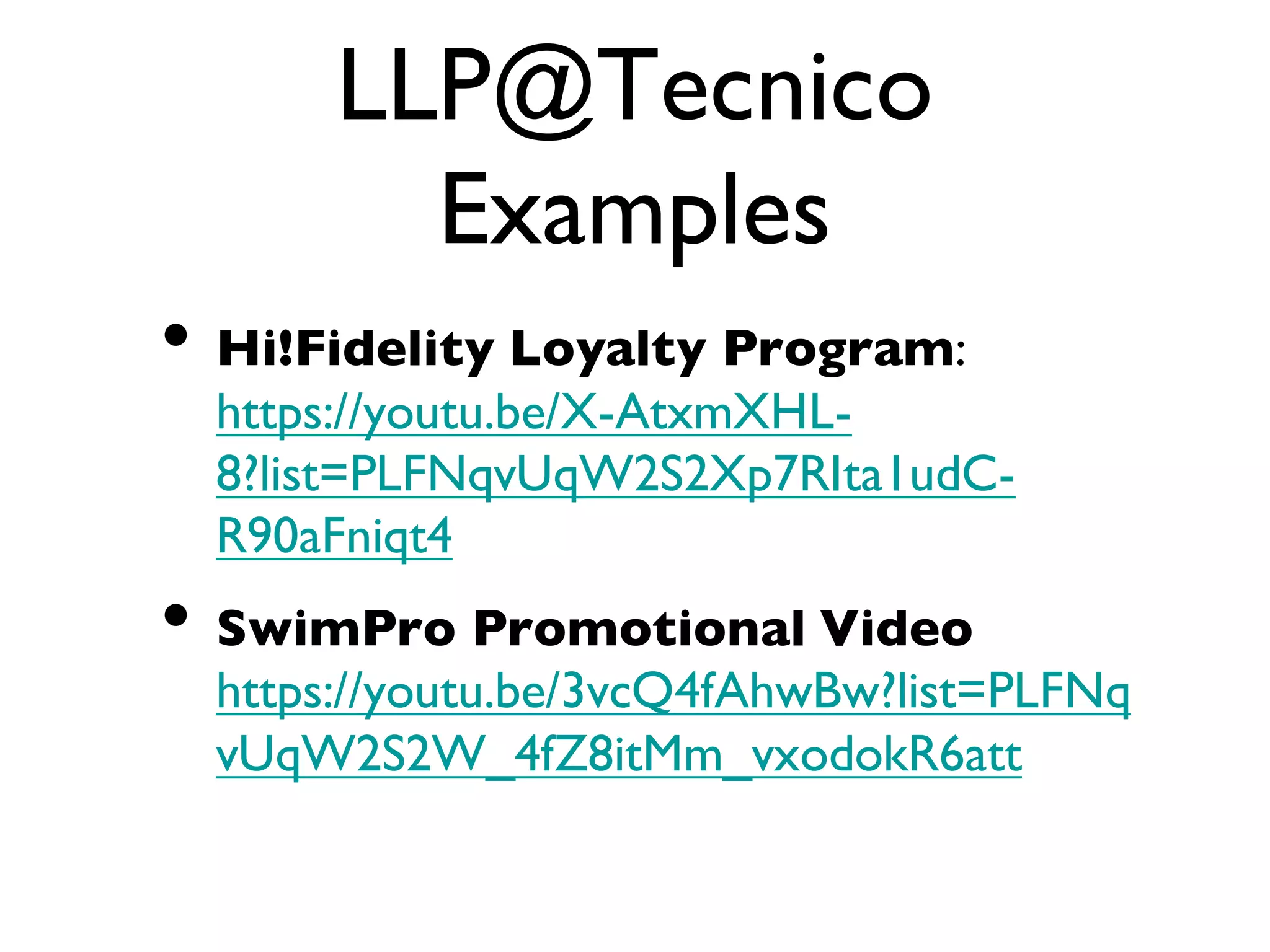 LLP@Tecnico
Examples
• Hi!Fidelity Loyalty Program:
https://youtu.be/X-AtxmXHL-
8?list=PLFNqvUqW2S2Xp7RIta1udC-
R90aFniqt4
• SwimPro Promotional Video
https://youtu.be/3vcQ4fAhwBw?list=PLFNq
vUqW2S2W_4fZ8itMm_vxodokR6att
 