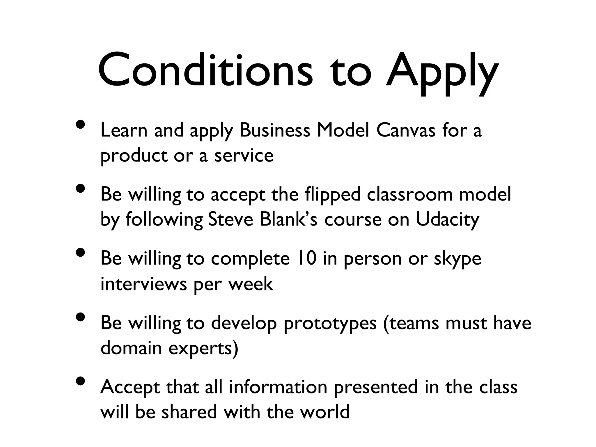 Conditions to Apply
• Learn and apply Business Model Canvas for a
product or a service
• Be willing to accept the flipped classroom model
by following Steve Blank’s course on Udacity
• Be willing to complete 10 in person or skype
interviews per week
• Be willing to develop prototypes (teams must have
domain experts)
• Accept that all information presented in the class
will be shared with the world
 