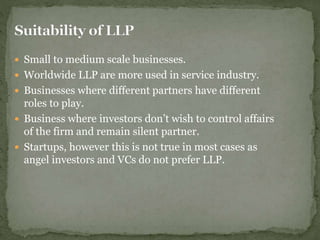  Small to medium scale businesses.
 Worldwide LLP are more used in service industry.
 Businesses where different partners have different
roles to play.
 Business where investors don’t wish to control affairs
of the firm and remain silent partner.
 Startups, however this is not true in most cases as
angel investors and VCs do not prefer LLP.
 