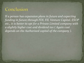 If a person has expansion plans in future and expecting
funding in future through FDI, FII, Venture Capital, ESOP
etc., it is better to opt for a Private Limited company with
a slightly higher cost and dividend tax ( Again cost
depends on the Authorized capital of the company ).
 