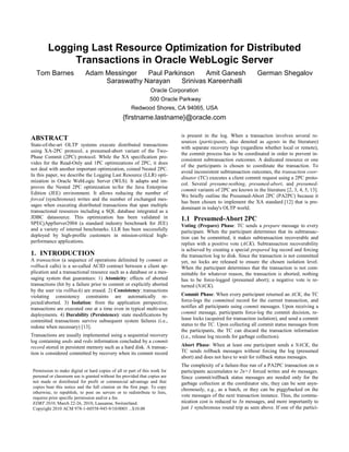 Logging Last Resource Optimization for Distributed
              Transactions in Oracle WebLogic Server
  Tom Barnes                 Adam Messinger   Paul Parkinson     Amit Ganesh                                      German Shegalov
                                  Saraswathy Narayan     Srinivas Kareenhalli
                                                                 Oracle Corporation
                                                                500 Oracle Parkway
                                                      Redwood Shores, CA 94065, USA
                                                  {firstname.lastname}@oracle.com

                                                                             is present in the log. When a transaction involves several re-
ABSTRACT                                                                     sources (participants, also denoted as agents in the literature)
State-of-the-art OLTP systems execute distributed transactions
                                                                             with separate recovery logs (regardless whether local or remote),
using XA-2PC protocol, a presumed-abort variant of the Two-
                                                                             the commit process has to be coordinated in order to prevent in-
Phase Commit (2PC) protocol. While the XA specification pro-
                                                                             consistent subtransaction outcomes. A dedicated resource or one
vides for the Read-Only and 1PC optimizations of 2PC, it does
                                                                             of the participants is chosen to coordinate the transaction. To
not deal with another important optimization, coined Nested 2PC.
                                                                             avoid inconsistent subtransaction outcomes, the transaction coor-
In this paper, we describe the Logging Last Resource (LLR) opti-
                                                                             dinator (TC) executes a client commit request using a 2PC proto-
mization in Oracle WebLogic Server (WLS). It adapts and im-
                                                                             col. Several presume-nothing, presumed-abort, and presumed-
proves the Nested 2PC optimization to/for the Java Enterprise
                                                                             commit variants of 2PC are known in the literature [2, 3, 4, 5, 13].
Edition (JEE) environment. It allows reducing the number of
                                                                             We briefly outline the Presumed-Abort 2PC (PA2PC) because it
forced (synchronous) writes and the number of exchanged mes-
                                                                             has been chosen to implement the XA standard [12] that is pre-
sages when executing distributed transactions that span multiple
                                                                             dominant in today's OLTP world.
transactional resources including a SQL database integrated as a
JDBC datasource. This optimization has been validated in                     1.1 Presumed-Abort 2PC
SPECjAppServer2004 (a standard industry benchmark for JEE)                   Voting (Prepare) Phase: TC sends a prepare message to every
and a variety of internal benchmarks. LLR has been successfully              participant. When the participant determines that its subtransac-
deployed by high-profile customers in mission-critical high-                 tion can be committed, it makes subtransaction recoverable and
performance applications.                                                    replies with a positive vote (ACK). Subtransaction recoverability
                                                                             is achieved by creating a special prepared log record and forcing
1. I TRODUCTIO                                                               the transaction log to disk. Since the transaction is not committed
A transaction (a sequence of operations delimited by commit or               yet, no locks are released to ensure the chosen isolation level.
rollback calls) is a so-called ACID contract between a client ap-            When the participant determines that the transaction is not com-
plication and a transactional resource such as a database or a mes-          mittable for whatever reason, the transaction is aborted; nothing
saging system that guarantees: 1) Atomicity: effects of aborted              has to be force-logged (presumed abort); a negative vote is re-
transactions (hit by a failure prior to commit or explicitly aborted         turned ( ACK).
by the user via rollback) are erased. 2) Consistency: transactions
violating consistency constraints are automatically re-                      Commit Phase: When every participant returned an ACK, the TC
jected/aborted. 3) Isolation: from the application perspective,              force-logs the committed record for the current transaction, and
transactions are executed one at a time even in typical multi-user           notifies all participants using commit messages. Upon receiving a
deployments. 4) Durability (Persistence): state modifications by             commit message, participants force-log the commit decision, re-
committed transactions survive subsequent system failures (i.e.,             lease locks (acquired for transaction isolation), and send a commit
redone when necessary) [13].                                                 status to the TC. Upon collecting all commit status messages from
                                                                             the participants, the TC can discard the transaction information
Transactions are usually implemented using a sequential recovery             (i.e., release log records for garbage collection).
log containing undo and redo information concluded by a commit
record stored in persistent memory such as a hard disk. A transac-           Abort Phase: When at least one participant sends a ACK, the
tion is considered committed by recovery when its commit record              TC sends rollback messages without forcing the log (presumed
                                                                             abort) and does not have to wait for rollback status messages.
                                                                             The complexity of a failure-free run of a PA2PC transaction on n
 Permission to make digital or hard copies of all or part of this work for   participants accumulates to 2n+1 forced writes and 4n messages.
 personal or classroom use is granted without fee provided that copies are   Since commit/rollback status messages are needed only for the
 not made or distributed for profit or commercial advantage and that         garbage collection at the coordinator site, they can be sent asyn-
 copies bear this notice and the full citation on the first page. To copy
                                                                             chronously, e.g., as a batch, or they can be piggybacked on the
 otherwise, to republish, to post on servers or to redistribute to lists,
 requires prior specific permission and/or a fee.                            vote messages of the next transaction instance. Thus, the commu-
 EDBT 2010, March 22-26, 2010, Lausanne, Switzerland.                        nication cost is reduced to 3n messages, and more importantly to
 Copyright 2010 ACM 978-1-60558-945-9/10/0003 ...$10.00                      just 1 synchronous round trip as seen above. If one of the partici-
 