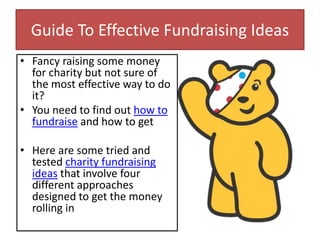 Guide To Effective Fundraising Ideas
• Fancy raising some money
for charity but not sure of
the most effective way to do
it?
• You need to find out how to
fundraise and how to get
• Here are some tried and
tested charity fundraising
ideas that involve four
different approaches
designed to get the money
rolling in
 
