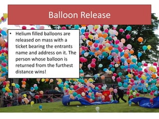 Balloon Release
• Helium filled balloons are
released on mass with a
ticket bearing the entrants
name and address on it. The
person whose balloon is
returned from the furthest
distance wins!
 