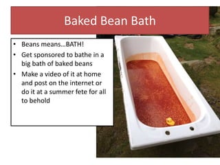 Baked Bean Bath
• Beans means…BATH!
• Get sponsored to bathe in a
big bath of baked beans
• Make a video of it at home
and post on the internet or
do it at a summer fete for all
to behold
 