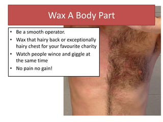 Wax A Body Part
• Be a smooth operator.
• Wax that hairy back or exceptionally
hairy chest for your favourite charity
• Watch people wince and giggle at
the same time
• No pain no gain!
 