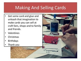 Making And Selling Cards
• Get some card and glue and
unleash that imagination to
make cards you can sell at
craft fairs, shops and to family
and friends.
• Valentines
• Christmas
• Birthdays
• Thank you
 