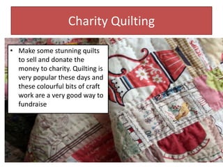 Charity Quilting
• Make some stunning quilts
to sell and donate the
money to charity. Quilting is
very popular these days and
these colourful bits of craft
work are a very good way to
fundraise
 
