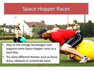Space Hopper Races
• Hop on the vintage bandwagon and
organise some Space Hopper races at a
local fete.
• Try some different themes such as fancy
dress, obstacle or custard pie races
 