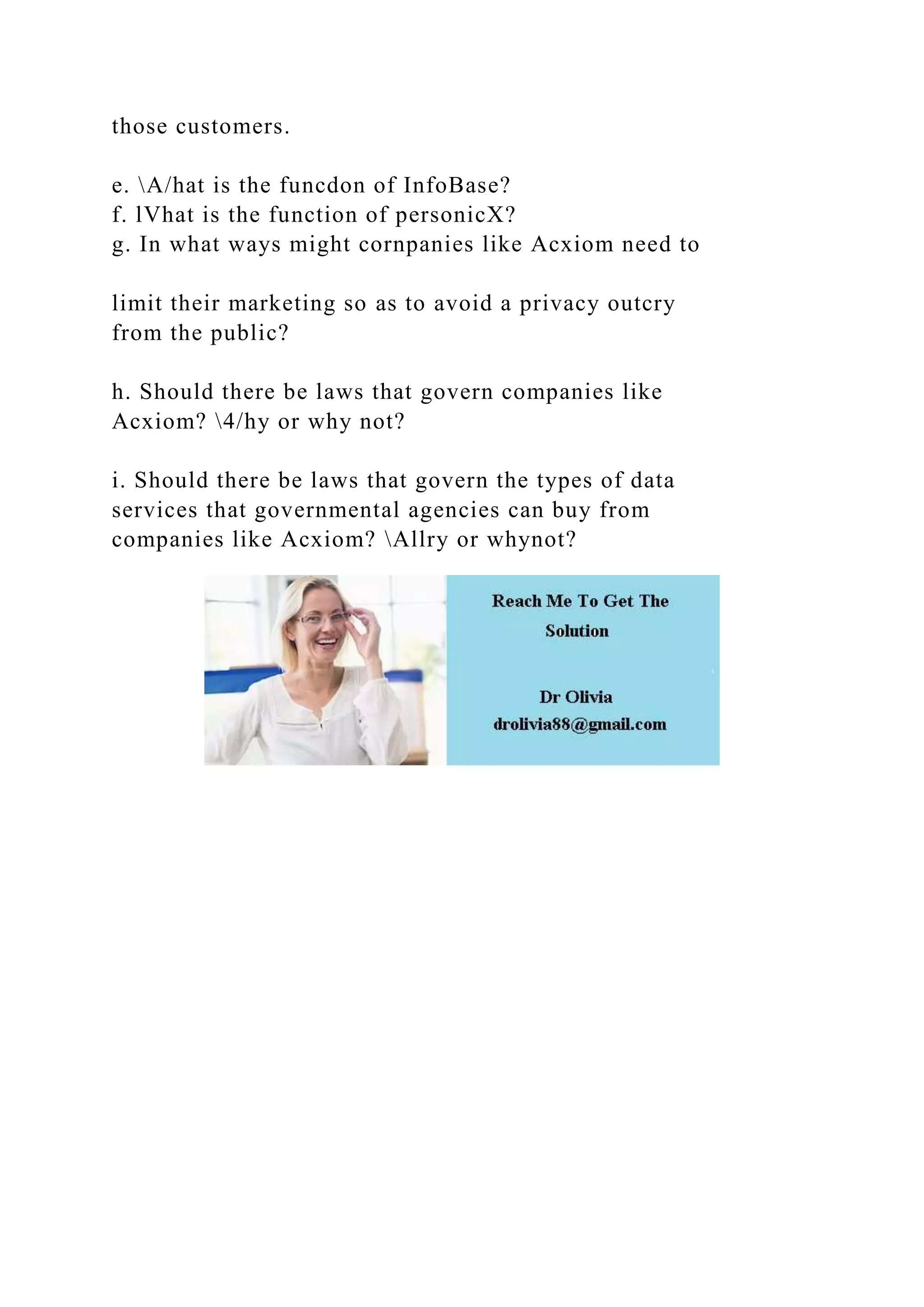 those customers.
e. A/hat is the funcdon of InfoBase?
f. lVhat is the function of personicX?
g. In what ways might cornpanies like Acxiom need to
limit their marketing so as to avoid a privacy outcry
from the public?
h. Should there be laws that govern companies like
Acxiom? 4/hy or why not?
i. Should there be laws that govern the types of data
services that governmental agencies can buy from
companies like Acxiom? Allry or whynot?
 