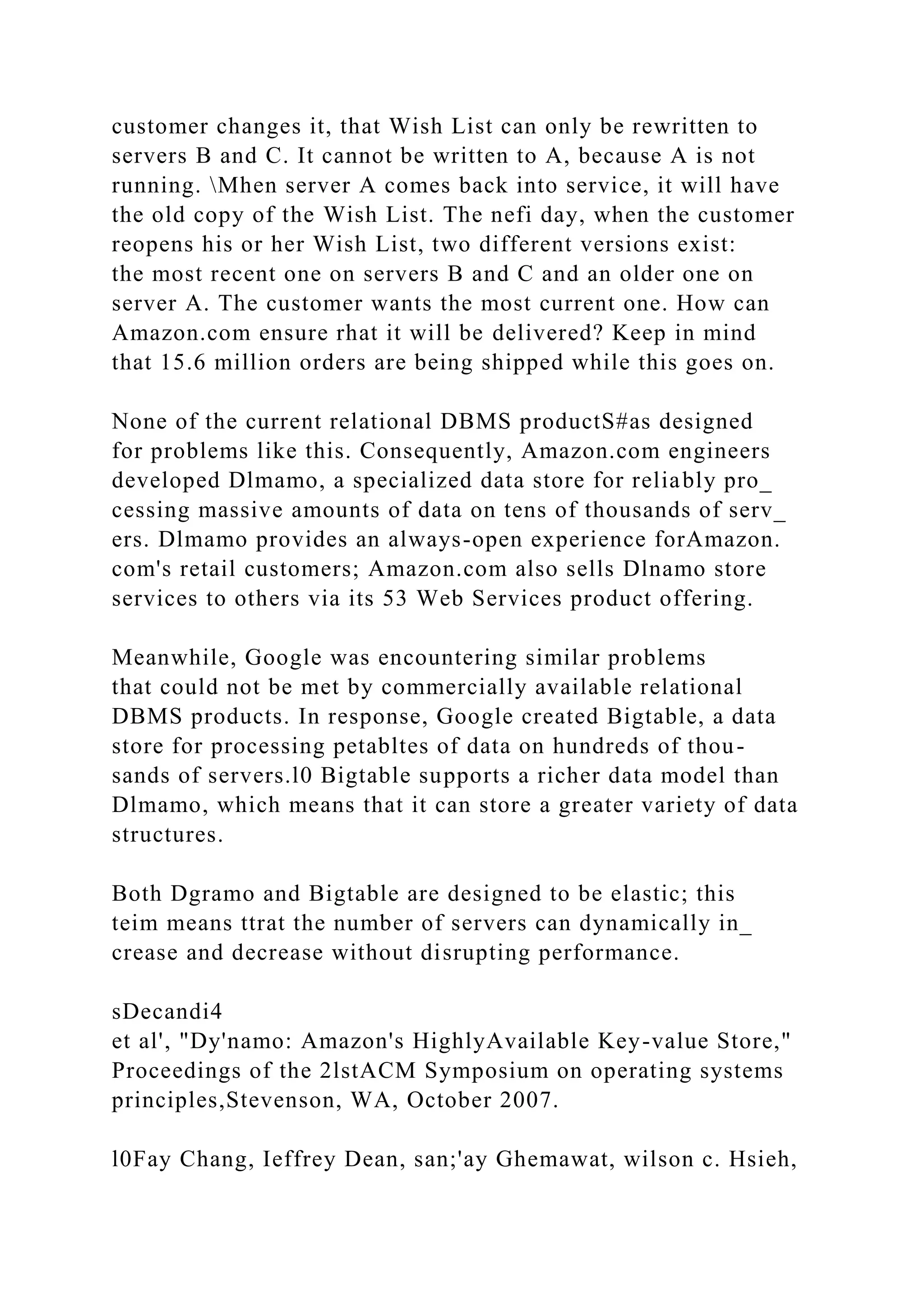 customer changes it, that Wish List can only be rewritten to
servers B and C. It cannot be written to A, because A is not
running. Mhen server A comes back into service, it will have
the old copy of the Wish List. The nefi day, when the customer
reopens his or her Wish List, two different versions exist:
the most recent one on servers B and C and an older one on
server A. The customer wants the most current one. How can
Amazon.com ensure rhat it will be delivered? Keep in mind
that 15.6 million orders are being shipped while this goes on.
None of the current relational DBMS productS#as designed
for problems like this. Consequently, Amazon.com engineers
developed Dlmamo, a specialized data store for reliably pro_
cessing massive amounts of data on tens of thousands of serv_
ers. Dlmamo provides an always-open experience forAmazon.
com's retail customers; Amazon.com also sells Dlnamo store
services to others via its 53 Web Services product offering.
Meanwhile, Google was encountering similar problems
that could not be met by commercially available relational
DBMS products. In response, Google created Bigtable, a data
store for processing petabltes of data on hundreds of thou-
sands of servers.l0 Bigtable supports a richer data model than
Dlmamo, which means that it can store a greater variety of data
structures.
Both Dgramo and Bigtable are designed to be elastic; this
teim means ttrat the number of servers can dynamically in_
crease and decrease without disrupting performance.
sDecandi4
et al', "Dy'namo: Amazon's HighlyAvailable Key-value Store,"
Proceedings of the 2lstACM Symposium on operating systems
principles,Stevenson, WA, October 2007.
l0Fay Chang, Ieffrey Dean, san;'ay Ghemawat, wilson c. Hsieh,
 