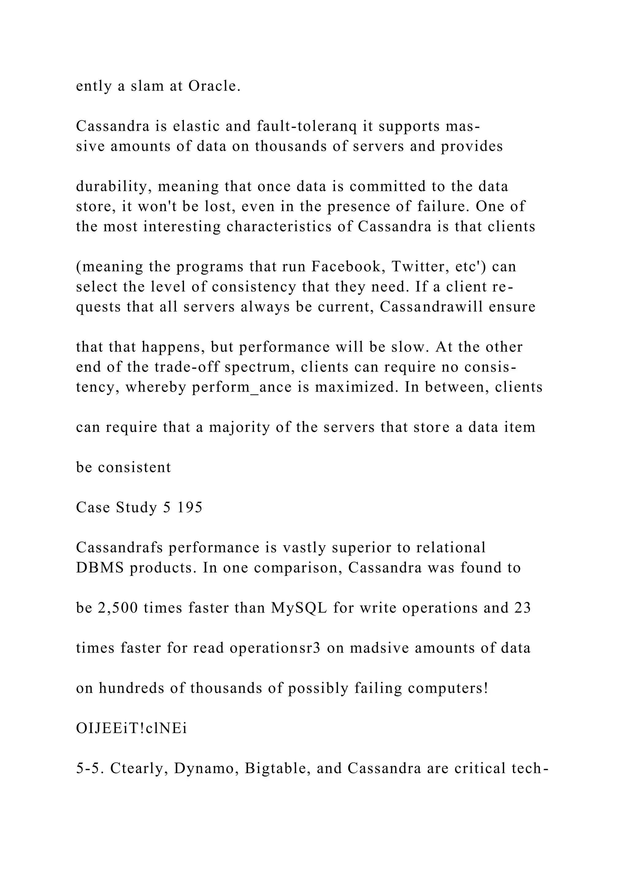 ently a slam at Oracle.
Cassandra is elastic and fault-toleranq it supports mas-
sive amounts of data on thousands of servers and provides
durability, meaning that once data is committed to the data
store, it won't be lost, even in the presence of failure. One of
the most interesting characteristics of Cassandra is that clients
(meaning the programs that run Facebook, Twitter, etc') can
select the level of consistency that they need. If a client re-
quests that all servers always be current, Cassandrawill ensure
that that happens, but performance will be slow. At the other
end of the trade-off spectrum, clients can require no consis-
tency, whereby perform_ance is maximized. In between, clients
can require that a majority of the servers that store a data item
be consistent
Case Study 5 195
Cassandrafs performance is vastly superior to relational
DBMS products. In one comparison, Cassandra was found to
be 2,500 times faster than MySQL for write operations and 23
times faster for read operationsr3 on madsive amounts of data
on hundreds of thousands of possibly failing computers!
OIJEEiT!clNEi
5-5. Ctearly, Dynamo, Bigtable, and Cassandra are critical tech-
 