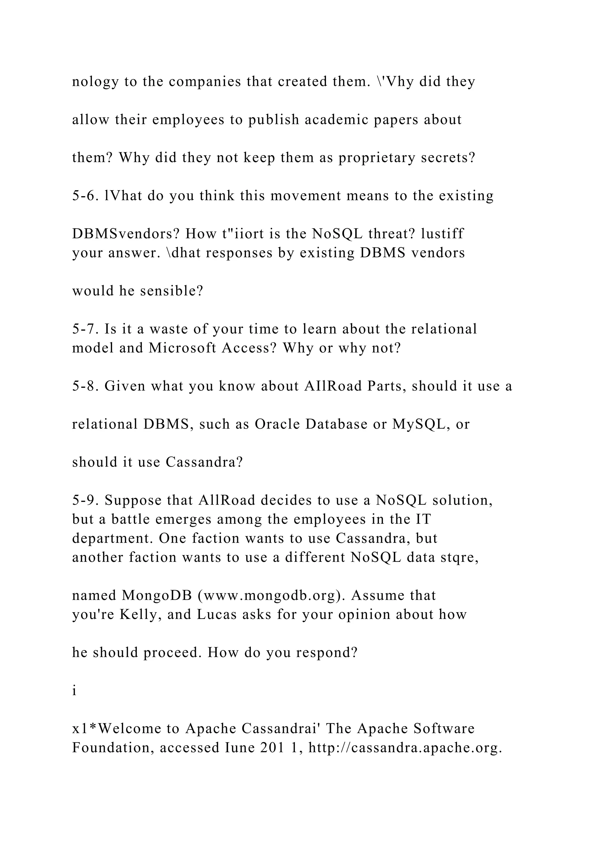 nology to the companies that created them. 'Vhy did they
allow their employees to publish academic papers about
them? Why did they not keep them as proprietary secrets?
5-6. lVhat do you think this movement means to the existing
DBMSvendors? How t"iiort is the NoSQL threat? lustiff
your answer. dhat responses by existing DBMS vendors
would he sensible?
5-7. Is it a waste of your time to learn about the relational
model and Microsoft Access? Why or why not?
5-8. Given what you know about AIlRoad Parts, should it use a
relational DBMS, such as Oracle Database or MySQL, or
should it use Cassandra?
5-9. Suppose that AllRoad decides to use a NoSQL solution,
but a battle emerges among the employees in the IT
department. One faction wants to use Cassandra, but
another faction wants to use a different NoSQL data stqre,
named MongoDB (www.mongodb.org). Assume that
you're Kelly, and Lucas asks for your opinion about how
he should proceed. How do you respond?
i
x1*Welcome to Apache Cassandrai' The Apache Software
Foundation, accessed Iune 201 1, http://cassandra.apache.org.
 