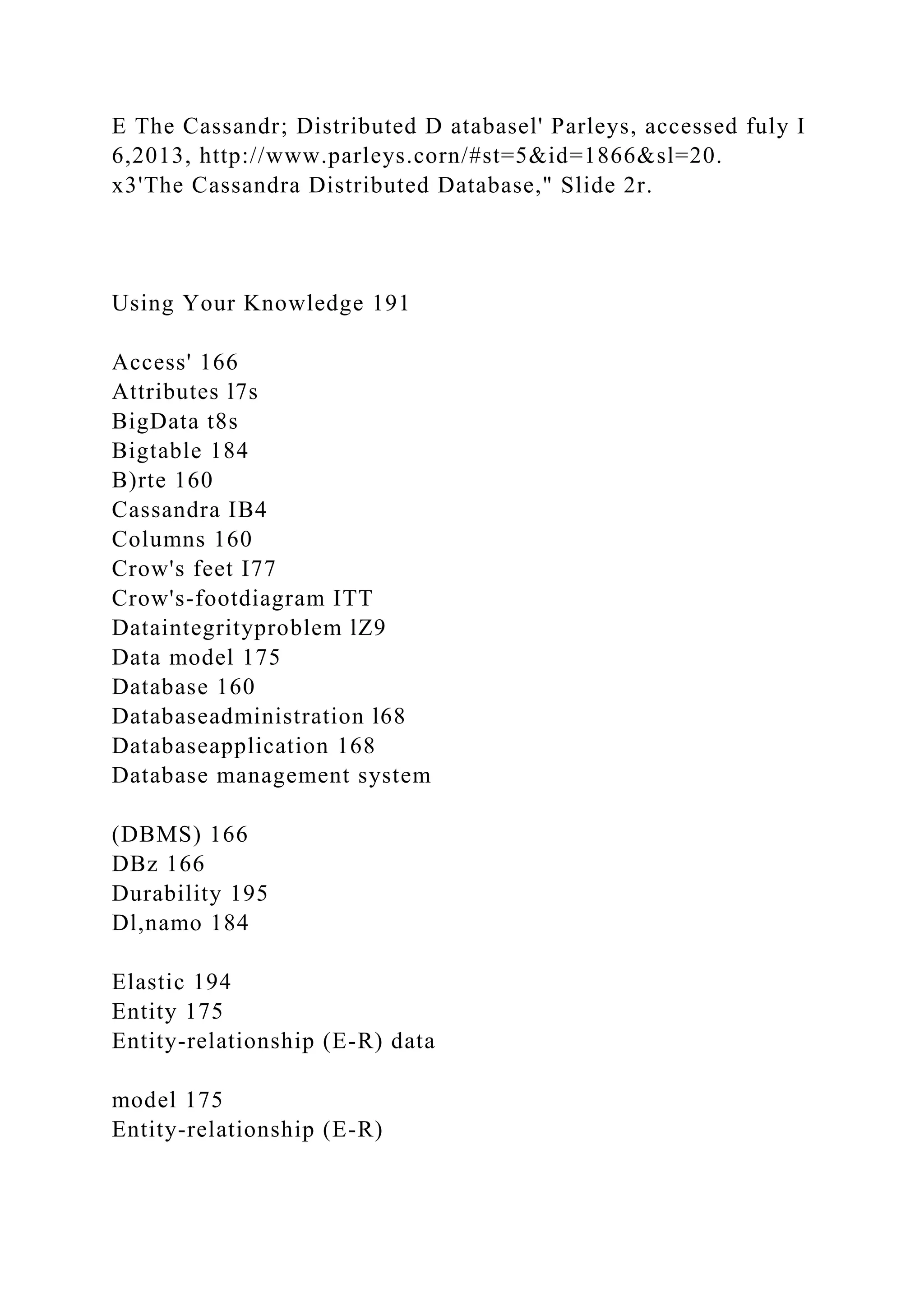 E The Cassandr; Distributed D atabasel' Parleys, accessed fuly I
6,2013, http://www.parleys.corn/#st=5&id=1866&sl=20.
x3'The Cassandra Distributed Database," Slide 2r.
Using Your Knowledge 191
Access' 166
Attributes l7s
BigData t8s
Bigtable 184
B)rte 160
Cassandra IB4
Columns 160
Crow's feet I77
Crow's-footdiagram ITT
Dataintegrityproblem lZ9
Data model 175
Database 160
Databaseadministration l68
Databaseapplication 168
Database management system
(DBMS) 166
DBz 166
Durability 195
Dl,namo 184
Elastic 194
Entity 175
Entity-relationship (E-R) data
model 175
Entity-relationship (E-R)
 