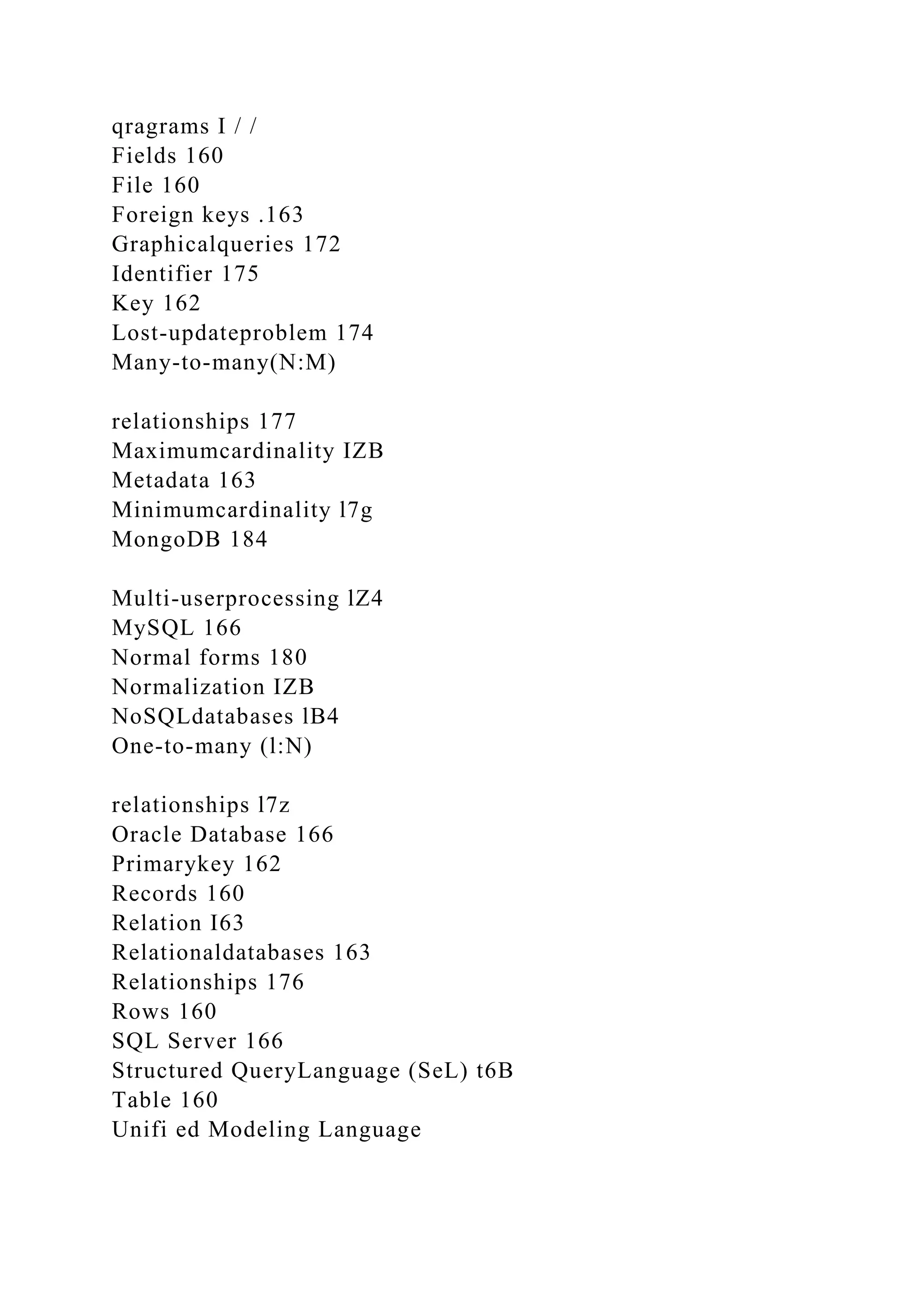 qragrams I / /
Fields 160
File 160
Foreign keys .163
Graphicalqueries 172
Identifier 175
Key 162
Lost-updateproblem 174
Many-to-many(N:M)
relationships 177
Maximumcardinality IZB
Metadata 163
Minimumcardinality l7g
MongoDB 184
Multi-userprocessing lZ4
MySQL 166
Normal forms 180
Normalization IZB
NoSQLdatabases lB4
One-to-many (l:N)
relationships l7z
Oracle Database 166
Primarykey 162
Records 160
Relation I63
Relationaldatabases 163
Relationships 176
Rows 160
SQL Server 166
Structured QueryLanguage (SeL) t6B
Table 160
Unifi ed Modeling Language
 