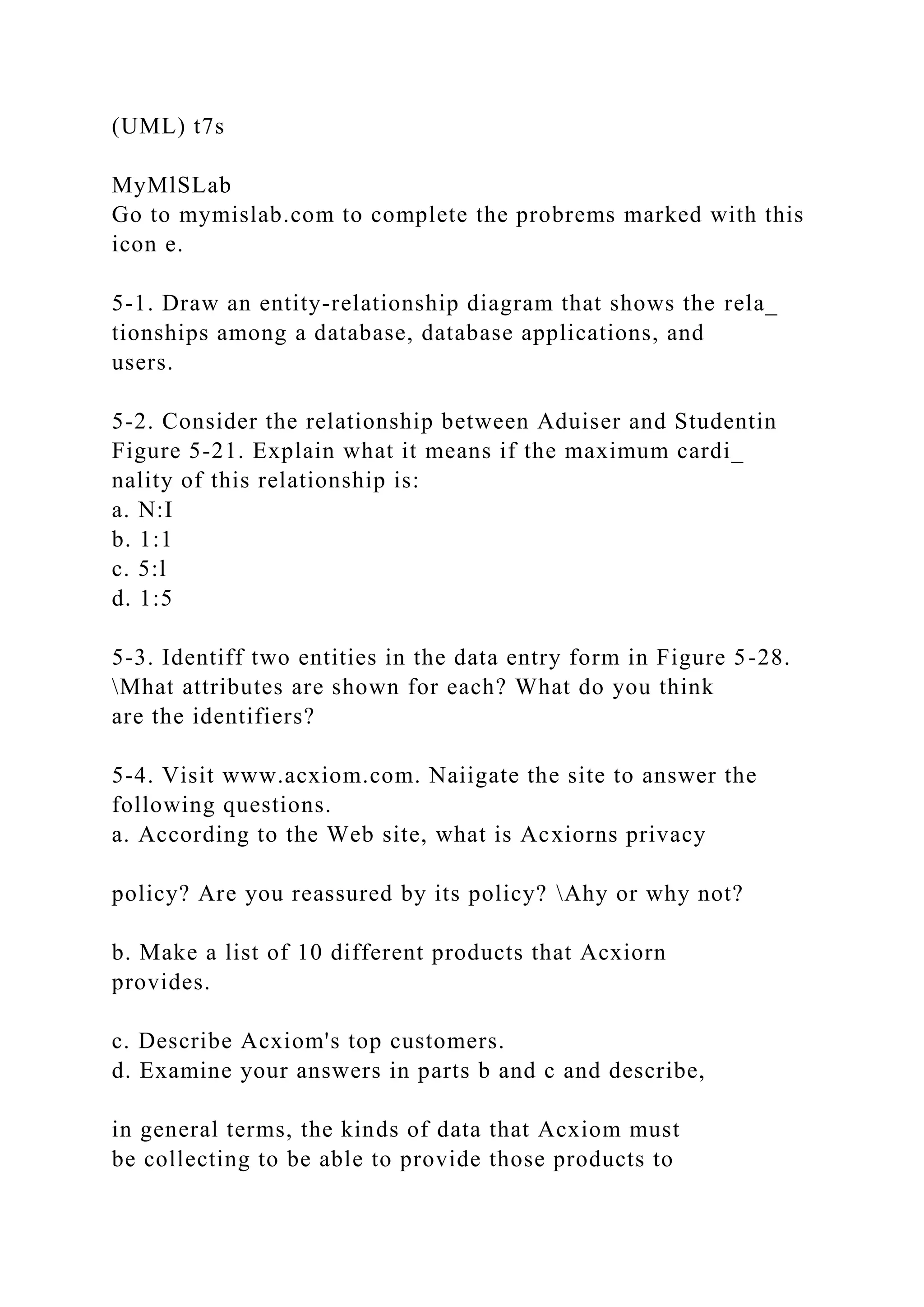 (UML) t7s
MyMlSLab
Go to mymislab.com to complete the probrems marked with this
icon e.
5-1. Draw an entity-relationship diagram that shows the rela_
tionships among a database, database applications, and
users.
5-2. Consider the relationship between Aduiser and Studentin
Figure 5-21. Explain what it means if the maximum cardi_
nality of this relationship is:
a. N:I
b. 1:1
c. 5:l
d. 1:5
5-3. Identiff two entities in the data entry form in Figure 5-28.
Mhat attributes are shown for each? What do you think
are the identifiers?
5-4. Visit www.acxiom.com. Naiigate the site to answer the
following questions.
a. According to the Web site, what is Acxiorns privacy
policy? Are you reassured by its policy? Ahy or why not?
b. Make a list of 10 different products that Acxiorn
provides.
c. Describe Acxiom's top customers.
d. Examine your answers in parts b and c and describe,
in general terms, the kinds of data that Acxiom must
be collecting to be able to provide those products to
 