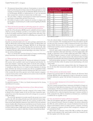 – 3 –
Capital Markets 2013 – Uruguay	 LatinLawyer Reference
•	 The payments obtained from certificates of participation or interests from
bonds issued by financial trust funds,which are offered and traded in a stock
exchange,are levied by IncomeTax on Individuals (IRPF) and IncomeTax
on Non-Residents (IRNR) at a preferential rate of 3 per cent, provided
those securities have a duration or maturity date over three years.
•	 The sale of those certificates of participation or bonds issued by financial
trust funds is exempted from any kind of income tax.
•	 The holders of equity in public companies do not have to compute same
for the purpose of determining the taxable amount Regarding the Wealth
Tax (IPAT).
15	Please describe the applicable tax withholding regime, the customary
exceptions and the commonly used standard tax-planning devices.
IncomeTax of Non-Residents (IRNR) must be withheld by the local entities
which pay interests, dividends or royalties to non-residents which are subject
to that tax. It must be noted that Uruguay has signed treaties with many coun-
tries to avoid double taxation and limit the withholding rates imposed by the
Uruguayan tax system.
16	Where and how are securities traded?
Securities are primarily traded in the two stock exchanges authorised by the
CBU: the Montevideo Stock Exchange (Bolsa deValores de Montevideo) and
the Electronic Stock Exchange of Uruguay (BEVSA). In the Montevideo
Stock Exchange securities are traded both physically and electronically, while
in BEVSA operation is only electronic. In both cases the transactions may be
accomplished through different methods depending on the nature of the secu-
rity (ie, currency, bonds, stock).
There is no formal OTC network developed in Uruguay, notwithstanding
private transactions over securities outside stock exchanges.
17	Where and how do securities clear?
There is no formal environment for the clearing and settlement of securities.
All securities that are publicly traded must be registered and, therefore, the
issuer must designate a registering entity, which can be the stock exchange, a
financial intermediation entity (banks), brokers or even the issuer itself.There
is currently no entity that serves as a central securities depository or clearing
house.Therefore, the clearing of securities may only be accomplished outside
the stock exchange,by the parties involved.Sometimes the CBU acts as custody
of the securities for some of the operators such as banks, insurance companies
or pension funds.In those cases the settlement of securities is done by the CBU
in the accounts of those entities.
18	Please provide a general description of securities settlement systems in
your jurisdiction.
As expressed in question 17, there is no formal environment for the clearing
and settlement of securities.
19	What are the distinguishing characteristics of your debt and equity
capital markets?
The Uruguayan capital market is basically composed of the trading of Pub-
lic Bonds in the secondary market. In the year 2012 these transactions repre-
sented 94 per cent of the transactions in the stock exchange, for an amount of
US$1.996 million.
The rest of the operations on securities issued by the private sector consist
mostly on the offer and trading of bonds issued either directly by local compa-
nies or through special purpose vehicles, the most common of which are the
financial trust funds (fideicomisos financieros). From 2002 to 2012, the maximum
amount of public offers of fixed income bonds did not exceed 14 and an amount
of approximately US$403 million in one year (see chart).The great majority of
securities traded are plain vanilla bonds, most of them structured through the
securitisations of assets, credits or other flows of funds in financial trust funds.
Fixed income securities issued per year by
private companies or SPVs
Year No. of issuances Amount in US$
2002 2 1,297,000
2003 4 398,639
2004 6 36,394,941
2005 6 10,404,069
2006 6 30,800,000
2007 10 402,739,866
2008 5 43,199,369
2009 11 209,354,130
2010 12 135,115,202
2011 14 222,867,153
2012 12 282,048,736
Source: BEVSA and BVM
Given the reduced volume of securities listed, the secondary market presents
very few transactions.The unsatisfied demand of financial products and the
fact that most of the investment is held by institutional investors (most of them
pension funds), determine that once the securities are acquired, the investor
usually keeps its position instead of seeking liquidity to turn to other – scarce
– investment options.
As for the equity market,it is practically non-existent.There are currently only
four listed corporations which quote their shares in the local capital market, with
virtually no transactions in the secondary market (just under US$1.5 million in
2012). Most Uruguayan companies are family owned businesses or owned by a
pool of investors with a close common interest,with a financial culture of seeking
financing by increasing their debt,instead of sharing the participation in the capital.
International groups operating in Uruguay usually obtain their financing
for local branches from within the group, instead of participating in the local
capital market.
The particular characteristics explained above place the Uruguayan mar-
ket very far from other international markets, especially with regard to equity
transactions.
20	Where and how are derivatives traded?
Uruguay has no formal market for derivatives. However, the Electronic Stock
Exchange (BEVSA) offers the opportunity to trade on forwards over currency
for those authorised to operate with this kind of instruments (ie, commercial
banks).
21	Can you explain development of structured finance instruments in
your country?
The most common structured finance instruments developed in Uruguay are
the financial trust funds (fideicomisos financieros),which issue bonds or certificates
of participation, with the securitisation of future credits and flows of funds.
Nowadays the biggest and most usual securitisations include credits for the ren-
der of health services,credits deriving from financing to consumers,and flow of
funds coming from the collection of national or municipal taxes, contributions
or tariffs for the use of public services.
22	How are institutional investors defined and regulated?
There law and regulation applicable to capital markets do not contain a defini-
tion of institutional investors. However, according to the practice admitted by
the CBU, the entities included in the concept of institutional investors are the
financial intermediation entities (ie, banks), insurance companies, investment
funds’ management companies, pension funds’ management companies, and
para-statal pension funds.
These entities are under the control of the CBU according to the powers
granted over the operators of the capital market and the rules contained in the
laws that regulate each of the those entities.
 