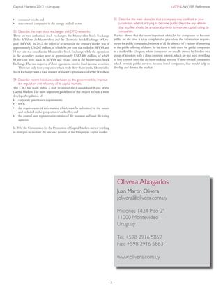– 5 –
Capital Markets 2013 – Uruguay	 LatinLawyer Reference
•	 consumer credit; and
•	 state-owned companies in the energy and oil sector.
33	Describe the main stock exchanges and OTC networks.
There are two authorised stock exchanges: the Montevideo Stock Exchange
(Bolsa deValores de Montevideo) and the Electronic Stock Exchange of Uru-
guay (BEVSA). In 2012, the offers of securities in the primary market was of
approximately US$282 million,of which 86 per cent was traded in BEVSA and
14 per cent was issued in the Montevideo Stock Exchange,while the operations
in the secondary market were of approximately US$2.400 million, of which
84 per cent were made in BEVSA and 16 per cent in the Montevideo Stock
Exchange.The vast majority of these operations involve fixed income securities.
There are only four companies which trade their shares in the Montevideo
Stock Exchange,with a total amount of market capitalisation of US$154 million.
34	Describe recent initiatives undertaken by the government to improve
the regulation and efficiency of its capital markets.
The CBU has made public a draft to amend the Consolidated Rules of the
Capital Markets.The most important guidelines of this project include a more
developed regulation of:
•	 corporate governance requirements;
•	 IPOs;
•	 the requirements of information which must be submitted by the issuers
and included in the prospectus of each offer; and
•	 the control over representative entities of the investors and over the rating
agencies.
In 2012 the Commission for the Promotion of Capital Markets started working
in strategies to increase the size and volume of the Uruguayan capital market.
35	Describe the main obstacles that a company may confront in your
jurisdiction when it is trying to become public. Describe any reform
that you feel should be a national priority to improve capital raising by
companies.
Practice shows that the most important obstacles for companies to become
public are the time it takes complete the procedure, the information require-
ments for public companies,but most of all the absence of a culture of resorting
to the public offering of shares. So far, there is little space for public companies
in a market like Uruguay, where companies are usually owned by families or a
group of investors with a close common interest,which are not used or willing
to lose control over the decision-making process. If state-owned companies
which provide public services became listed companies, that would help to
develop and deepen the market.
Olivera Abogados
Juan Martín Olivera
jolivera@olivera.com.uy
Misiones 1424 Piso 2º
11000 Montevideo
Uruguay
Tel: +598 2916 5859
Fax: +598 2916 5863
www.olivera.com.uy
 
