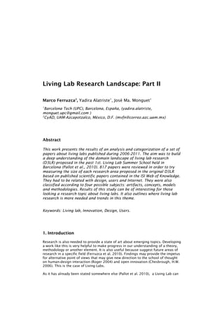 Living Lab Research Landscape: Part II

Marco Ferruzca2, Yadira Alatriste1, José Ma. Monguet1
1
  Barcelona Tech (UPC), Barcelona, España, (yadira.alatriste,
monguet.upc@gmail.com )
2
  CyAD, UAM-Azcapotzalco, México, D.F. (mvfn@correo.azc.uam.mx)




Abstract

This work presents the results of an analysis and categorization of a set of
papers about living labs published during 2006-2011. The aim was to build
a deep understanding of the domain landscape of living lab research
(D3LR) proposed in the past 1st. Living Lab Summer School held in
Barcelona (Pallot et al., 2010). 817 papers were reviewed in order to try
measuring the size of each research area proposed in the original D3LR
based on published scientific papers contained in the ISI Web of Knowledge.
They had to be related with design, users and Internet. They were also
classified according to four possible subjects: artifacts, concepts, models
and methodologies. Results of this study can be of interesting for those
looking a research topic about living labs. It also outlines where living lab
research is more needed and trends in this theme.


Keywords: Living lab, Innovation, Design, Users.




1. Introduction

Research is also needed to provide a state of art about emerging topics. Developing
a work like this is very helpful to make progress in our understanding of a theory,
methodology or another element. It is also useful because suggest future areas of
research in a specific field (Ferruzca et al. 2010). Findings may provide the impetus
for alternative point of views that may give new direction to the school of thought
on human-design interaction (Roger 2004) and open innovation (Chesbrough, H.W.
2006). This is the case of Living Labs.

As it has already been stated somewhere else (Pallot et al. 2010), a Living Lab can
 