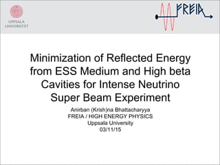 Minimization of Reflected Energy
from ESS Medium and High beta
Cavities for Intense Neutrino
Super Beam Experiment
Anirban (Krish)na Bhattacharyya
FREIA / HIGH ENERGY PHYSICS
Uppsala University
03/11/15
 
