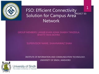 FSO: Efficient Connectivity
Solution for Campus Area
Network
GROUP MEMBERS: LARAIB KHAN ASMA SHAIKH TANZEELA
BHATTI TAHA BOHRA
SUPERVISOR NAME: SHAHNAWAZ SHAH
INSTITUTE OF INFORMATION AND COMMUNICATION TECHNOLOGY,
UNIVERSITY OF SINDH, JAMSHORO
PROJECT ID:
1
 