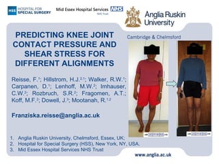 PREDICTING KNEE JOINT
CONTACT PRESSURE AND
SHEAR STRESS FOR
DIFFERENT ALIGNMENTS
Reisse, F.1
; Hillstrom, H.J.2,1
; Walker, R.W.1
;
Carpanen, D.1
; Lenhoff, M.W.2
; Imhauser,
C.W.2
; Rozbruch, S.R.2
; Fragomen, A.T.;
Koff, M.F.2
; Dowell, J.3
; Mootanah, R.1,2
Franziska.reisse@anglia.ac.uk
0
1. Anglia Ruskin University, Chelmsford, Essex, UK;
2. Hospital for Special Surgery (HSS), New York, NY, USA.
3. Mid Essex Hospital Services NHS Trust
 