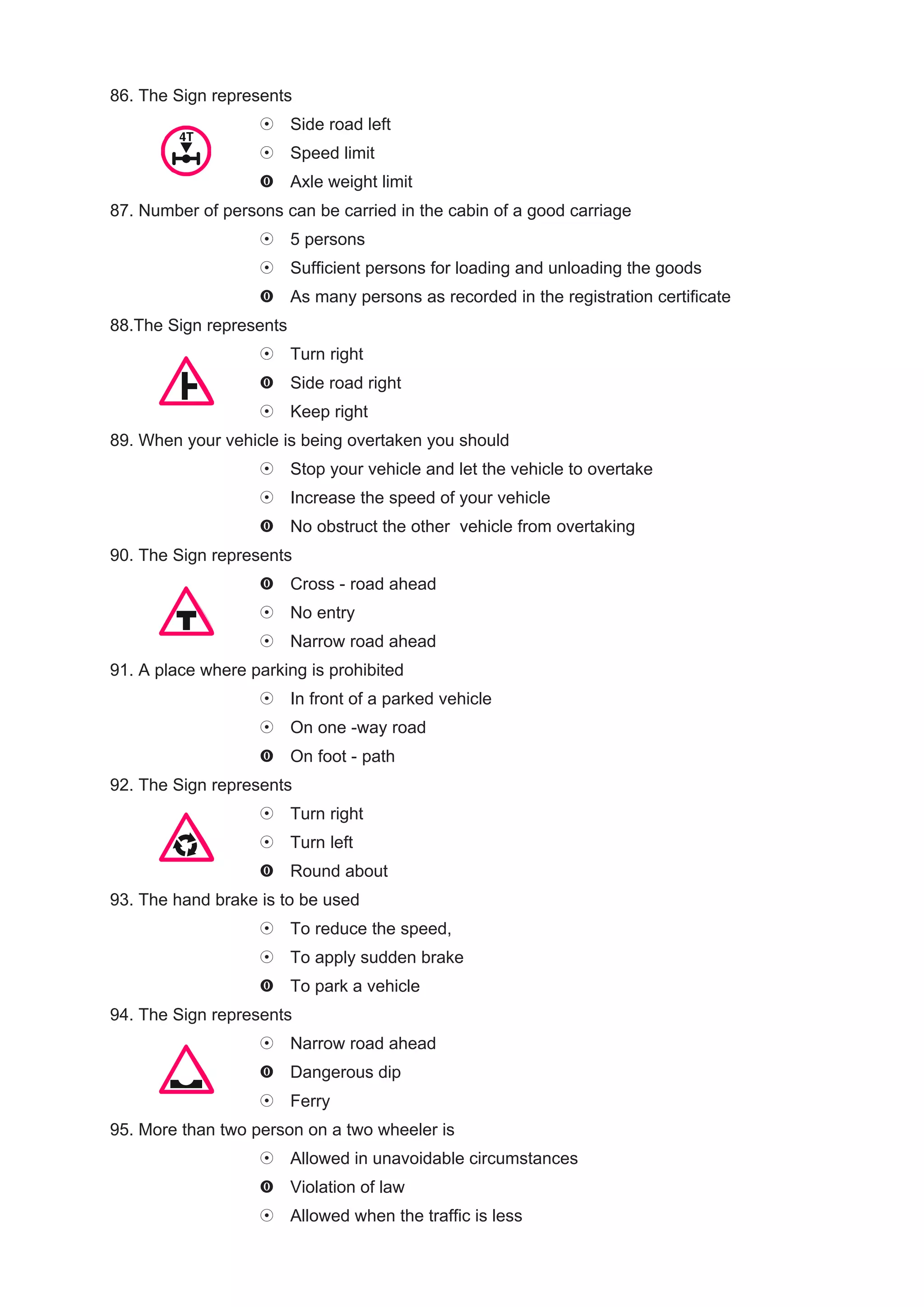 86. The Sign represents
                         Side road left
                         Speed limit
                         Axle weight limit
87. Number of persons can be carried in the cabin of a good carriage
                         5 persons
                         Sufficient persons for loading and unloading the goods
                         As many persons as recorded in the registration certificate
88.The Sign represents
                         Turn right
                         Side road right
                         Keep right
89. When your vehicle is being overtaken you should
                         Stop your vehicle and let the vehicle to overtake
                         Increase the speed of your vehicle
                         No obstruct the other vehicle from overtaking
90. The Sign represents
                         Cross - road ahead
                         No entry
                         Narrow road ahead
91. A place where parking is prohibited
                         In front of a parked vehicle
                         On one -way road
                         On foot - path
92. The Sign represents
                         Turn right
                         Turn left
                         Round about
93. The hand brake is to be used
                         To reduce the speed,
                         To apply sudden brake
                         To park a vehicle
94. The Sign represents
                         Narrow road ahead
                         Dangerous dip
                         Ferry
95. More than two person on a two wheeler is
                         Allowed in unavoidable circumstances
                         Violation of law
                         Allowed when the traffic is less
 