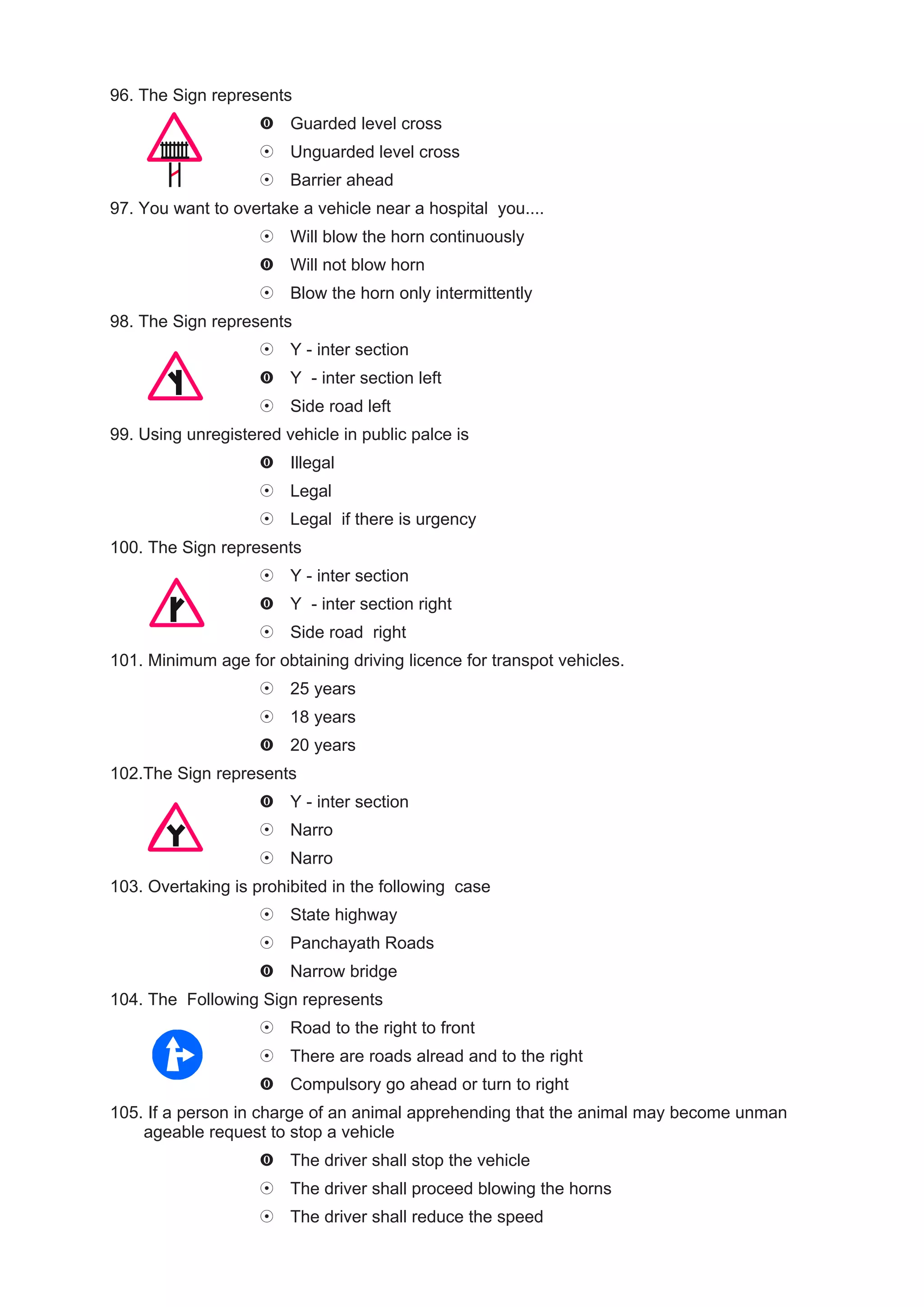 96. The Sign represents
                        Guarded level cross
                        Unguarded level cross
                        Barrier ahead
97. You want to overtake a vehicle near a hospital you....
                        Will blow the horn continuously
                        Will not blow horn
                        Blow the horn only intermittently
98. The Sign represents
                        Y - inter section
                        Y - inter section left
                        Side road left
99. Using unregistered vehicle in public palce is
                        Illegal
                        Legal
                        Legal if there is urgency
100. The Sign represents
                        Y - inter section
                        Y - inter section right
                        Side road right
101. Minimum age for obtaining driving licence for transpot vehicles.
                        25 years
                        18 years
                        20 years
102.The Sign represents
                        Y - inter section
                        Narro
                        Narro
103. Overtaking is prohibited in the following case
                        State highway
                        Panchayath Roads
                        Narrow bridge
104. The Following Sign represents
                        Road to the right to front
                        There are roads alread and to the right
                        Compulsory go ahead or turn to right
105. If a person in charge of an animal apprehending that the animal may become unman
    ageable request to stop a vehicle
                        The driver shall stop the vehicle
                        The driver shall proceed blowing the horns
                        The driver shall reduce the speed
 