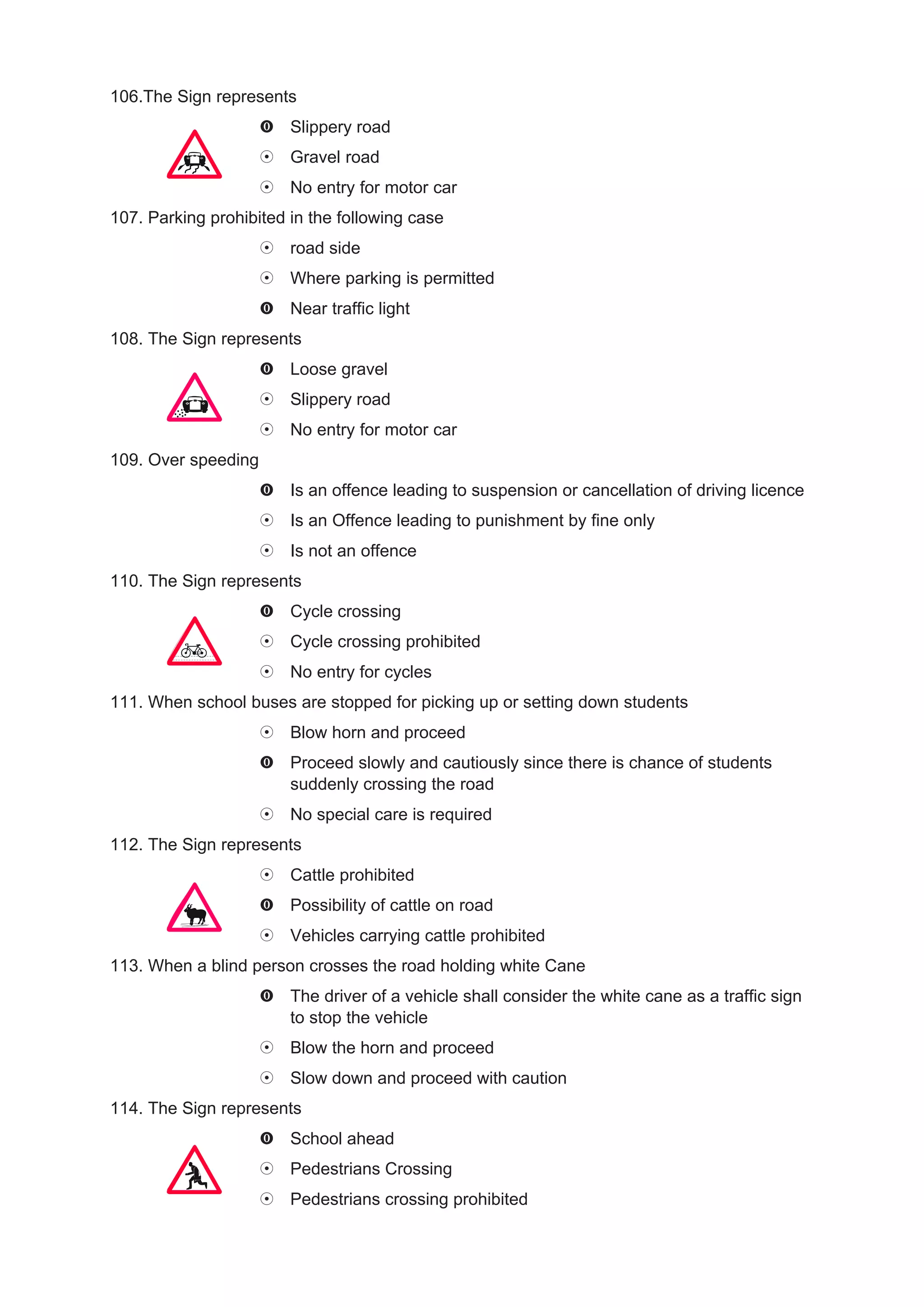 106.The Sign represents
                        Slippery road
                        Gravel road
                        No entry for motor car
107. Parking prohibited in the following case
                        road side
                        Where parking is permitted
                        Near traffic light
108. The Sign represents
                        Loose gravel
                        Slippery road
                        No entry for motor car
109. Over speeding
                        Is an offence leading to suspension or cancellation of driving licence
                        Is an Offence leading to punishment by fine only
                        Is not an offence
110. The Sign represents
                        Cycle crossing
                        Cycle crossing prohibited
                        No entry for cycles
111. When school buses are stopped for picking up or setting down students
                        Blow horn and proceed
                        Proceed slowly and cautiously since there is chance of students
                        suddenly crossing the road
                        No special care is required
112. The Sign represents
                        Cattle prohibited
                        Possibility of cattle on road
                        Vehicles carrying cattle prohibited
113. When a blind person crosses the road holding white Cane
                        The driver of a vehicle shall consider the white cane as a traffic sign
                        to stop the vehicle
                        Blow the horn and proceed
                        Slow down and proceed with caution
114. The Sign represents
                        School ahead
                        Pedestrians Crossing
                        Pedestrians crossing prohibited
 