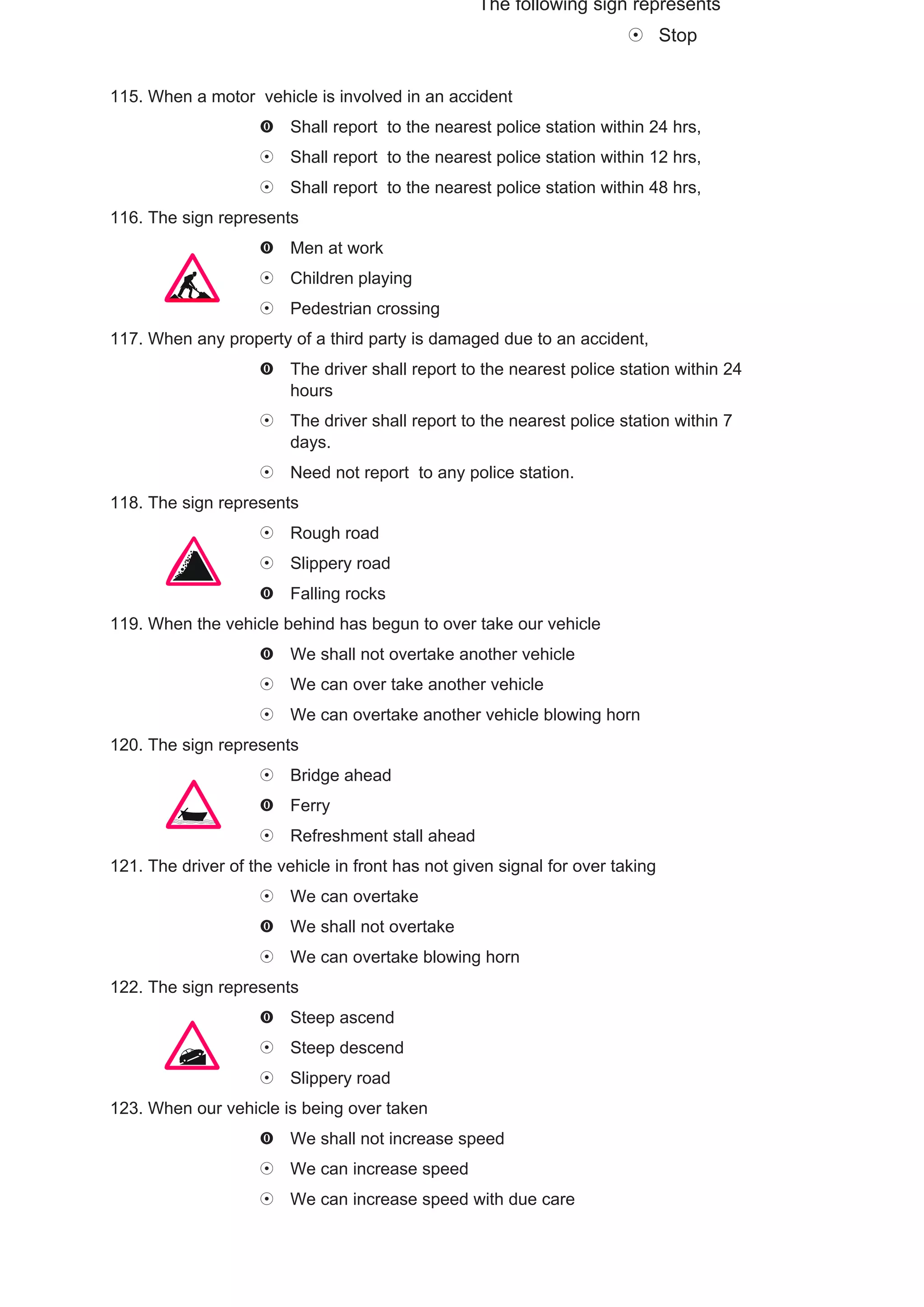 The following sign represents
                                                                               Stop


115. When a motor vehicle is involved in an accident
                         Shall report to the nearest police station within 24 hrs,
                         Shall report to the nearest police station within 12 hrs,
                         Shall report to the nearest police station within 48 hrs,
116. The sign represents
                         Men at work
                         Children playing
                         Pedestrian crossing
117. When any property of a third party is damaged due to an accident,
                         The driver shall report to the nearest police station within 24
                         hours
                         The driver shall report to the nearest police station within 7
                         days.
                         Need not report to any police station.
118. The sign represents
                         Rough road
                         Slippery road
                         Falling rocks
119. When the vehicle behind has begun to over take our vehicle
                         We shall not overtake another vehicle
                         We can over take another vehicle
                         We can overtake another vehicle blowing horn
120. The sign represents
                         Bridge ahead
                         Ferry
                         Refreshment stall ahead
121. The driver of the vehicle in front has not given signal for over taking
                         We can overtake
                         We shall not overtake
                         We can overtake blowing horn
122. The sign represents
                         Steep ascend
                         Steep descend
                         Slippery road
123. When our vehicle is being over taken
                         We shall not increase speed
                         We can increase speed
                         We can increase speed with due care
 