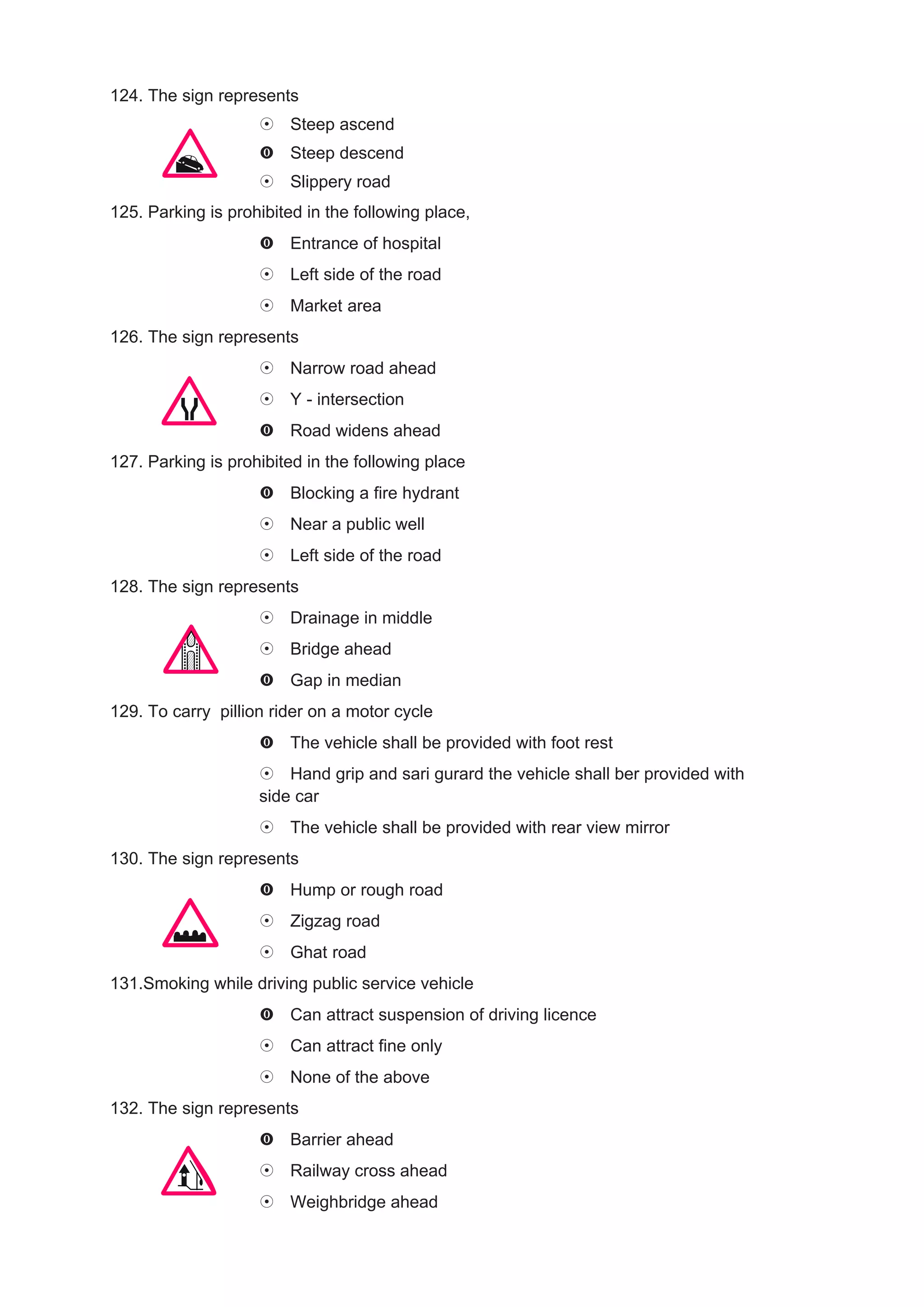 124. The sign represents
                         Steep ascend
                         Steep descend
                         Slippery road
125. Parking is prohibited in the following place,
                         Entrance of hospital
                         Left side of the road
                         Market area
126. The sign represents
                         Narrow road ahead
                         Y - intersection
                         Road widens ahead
127. Parking is prohibited in the following place
                         Blocking a fire hydrant
                         Near a public well
                         Left side of the road
128. The sign represents
                         Drainage in middle
                         Bridge ahead
                         Gap in median
129. To carry pillion rider on a motor cycle
                         The vehicle shall be provided with foot rest
                        Hand grip and sari gurard the vehicle shall ber provided with
                    side car
                         The vehicle shall be provided with rear view mirror
130. The sign represents
                         Hump or rough road
                         Zigzag road
                         Ghat road
131.Smoking while driving public service vehicle
                         Can attract suspension of driving licence
                         Can attract fine only
                         None of the above
132. The sign represents
                         Barrier ahead
                         Railway cross ahead
                         Weighbridge ahead
 