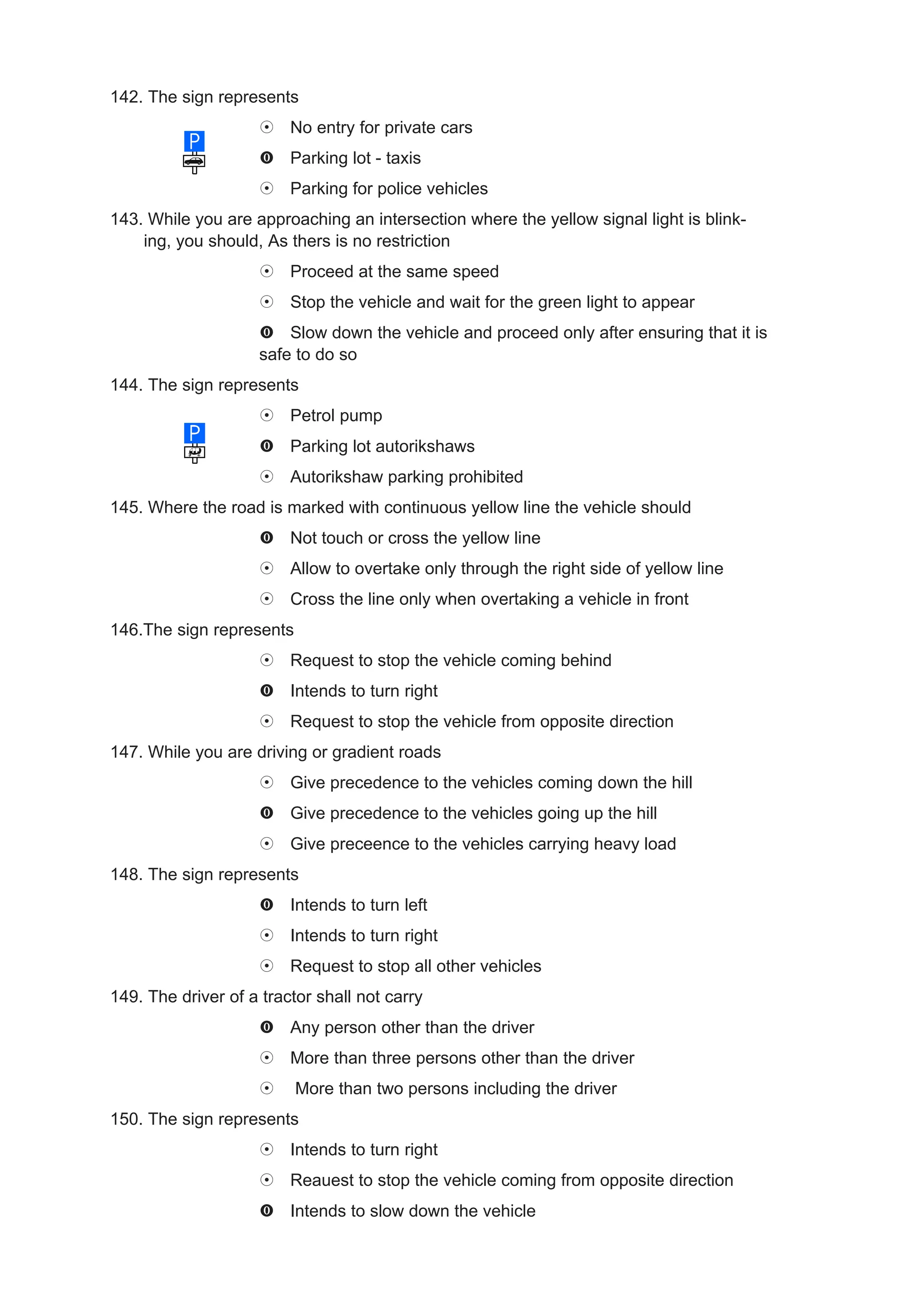 142. The sign represents
                         No entry for private cars
                         Parking lot - taxis
                         Parking for police vehicles
143. While you are approaching an intersection where the yellow signal light is blink-
    ing, you should, As thers is no restriction
                         Proceed at the same speed
                         Stop the vehicle and wait for the green light to appear
                        Slow down the vehicle and proceed only after ensuring that it is
                    safe to do so
144. The sign represents
                         Petrol pump
                         Parking lot autorikshaws
                         Autorikshaw parking prohibited
145. Where the road is marked with continuous yellow line the vehicle should
                         Not touch or cross the yellow line
                         Allow to overtake only through the right side of yellow line
                         Cross the line only when overtaking a vehicle in front
146.The sign represents
                         Request to stop the vehicle coming behind
                         Intends to turn right
                         Request to stop the vehicle from opposite direction
147. While you are driving or gradient roads
                         Give precedence to the vehicles coming down the hill
                         Give precedence to the vehicles going up the hill
                         Give preceence to the vehicles carrying heavy load
148. The sign represents
                         Intends to turn left
                         Intends to turn right
                         Request to stop all other vehicles
149. The driver of a tractor shall not carry
                         Any person other than the driver
                         More than three persons other than the driver
                          More than two persons including the driver
150. The sign represents
                         Intends to turn right
                         Reauest to stop the vehicle coming from opposite direction
                         Intends to slow down the vehicle
 