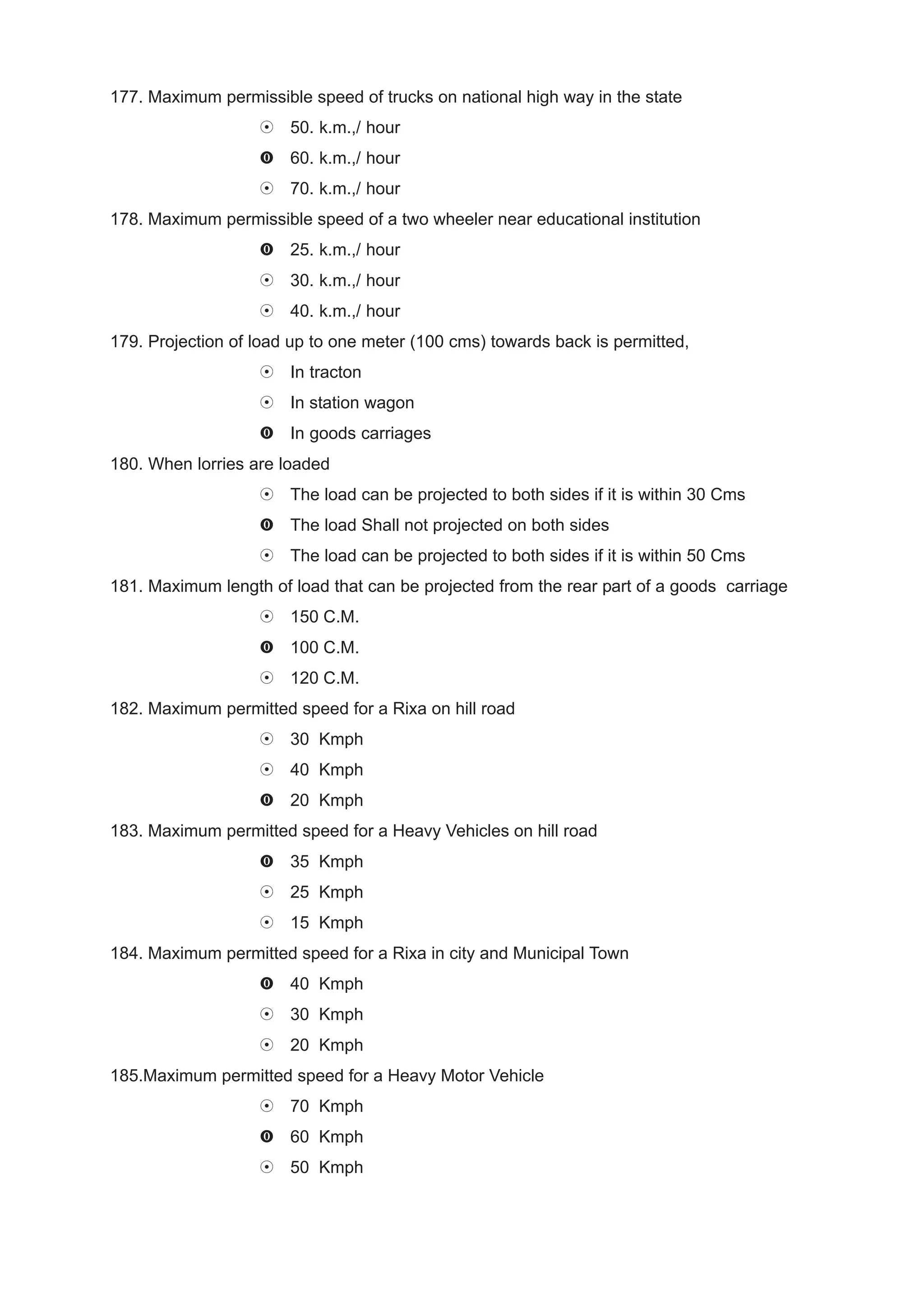 177. Maximum permissible speed of trucks on national high way in the state
                       50. k.m.,/ hour
                       60. k.m.,/ hour
                       70. k.m.,/ hour
178. Maximum permissible speed of a two wheeler near educational institution
                       25. k.m.,/ hour
                       30. k.m.,/ hour
                       40. k.m.,/ hour
179. Projection of load up to one meter (100 cms) towards back is permitted,
                       In tracton
                       In station wagon
                       In goods carriages
180. When lorries are loaded
                       The load can be projected to both sides if it is within 30 Cms
                       The load Shall not projected on both sides
                       The load can be projected to both sides if it is within 50 Cms
181. Maximum length of load that can be projected from the rear part of a goods carriage
                       150 C.M.
                       100 C.M.
                       120 C.M.
182. Maximum permitted speed for a Rixa on hill road
                       30 Kmph
                       40 Kmph
                       20 Kmph
183. Maximum permitted speed for a Heavy Vehicles on hill road
                       35 Kmph
                       25 Kmph
                       15 Kmph
184. Maximum permitted speed for a Rixa in city and Municipal Town
                       40 Kmph
                       30 Kmph
                       20 Kmph
185.Maximum permitted speed for a Heavy Motor Vehicle
                       70 Kmph
                       60 Kmph
                       50 Kmph
 