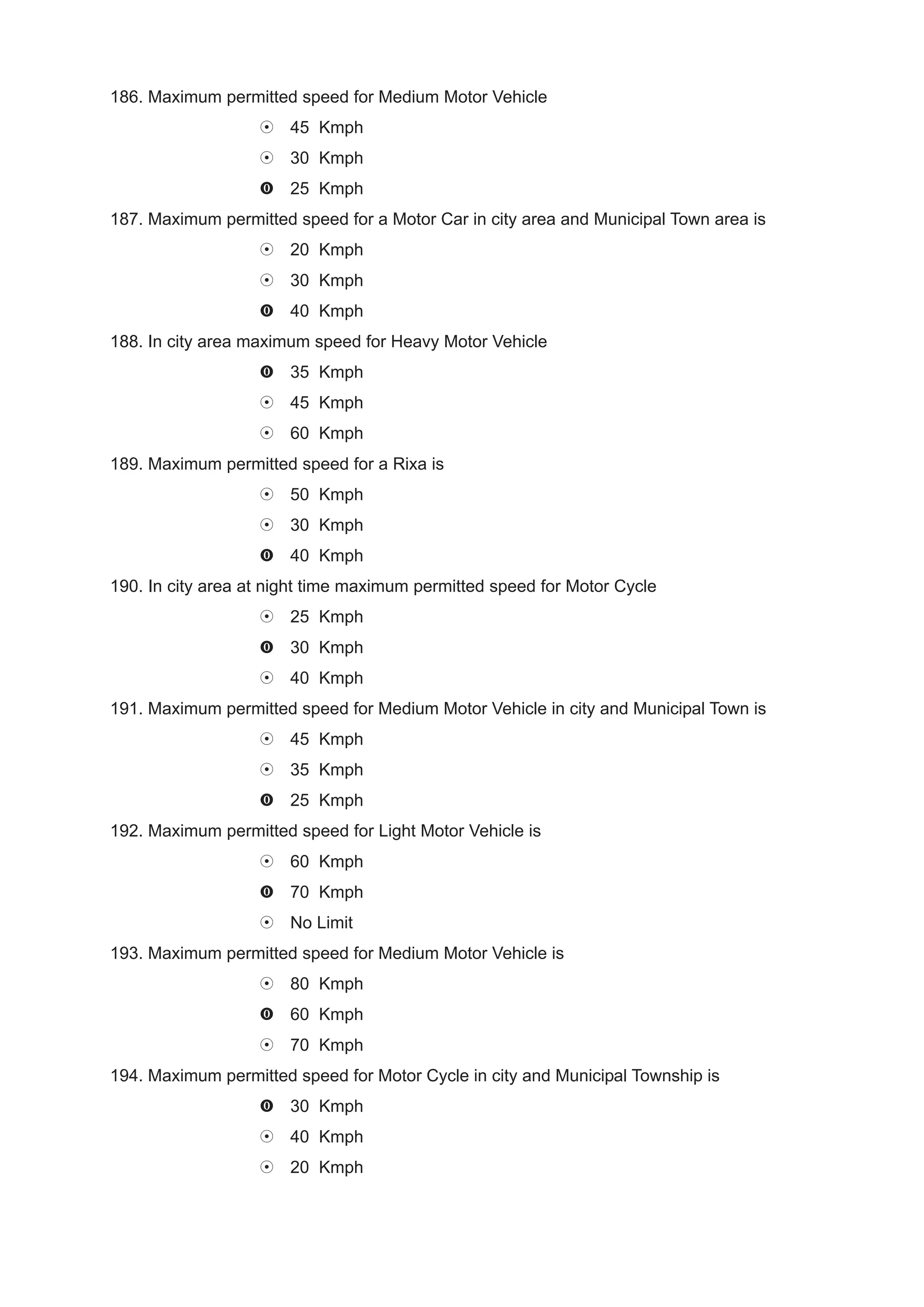 186. Maximum permitted speed for Medium Motor Vehicle
                       45 Kmph
                       30 Kmph
                       25 Kmph
187. Maximum permitted speed for a Motor Car in city area and Municipal Town area is
                       20 Kmph
                       30 Kmph
                       40 Kmph
188. In city area maximum speed for Heavy Motor Vehicle
                       35 Kmph
                       45 Kmph
                       60 Kmph
189. Maximum permitted speed for a Rixa is
                       50 Kmph
                       30 Kmph
                       40 Kmph
190. In city area at night time maximum permitted speed for Motor Cycle
                       25 Kmph
                       30 Kmph
                       40 Kmph
191. Maximum permitted speed for Medium Motor Vehicle in city and Municipal Town is
                       45 Kmph
                       35 Kmph
                       25 Kmph
192. Maximum permitted speed for Light Motor Vehicle is
                       60 Kmph
                       70 Kmph
                       No Limit
193. Maximum permitted speed for Medium Motor Vehicle is
                       80 Kmph
                       60 Kmph
                       70 Kmph
194. Maximum permitted speed for Motor Cycle in city and Municipal Township is
                       30 Kmph
                       40 Kmph
                       20 Kmph
 