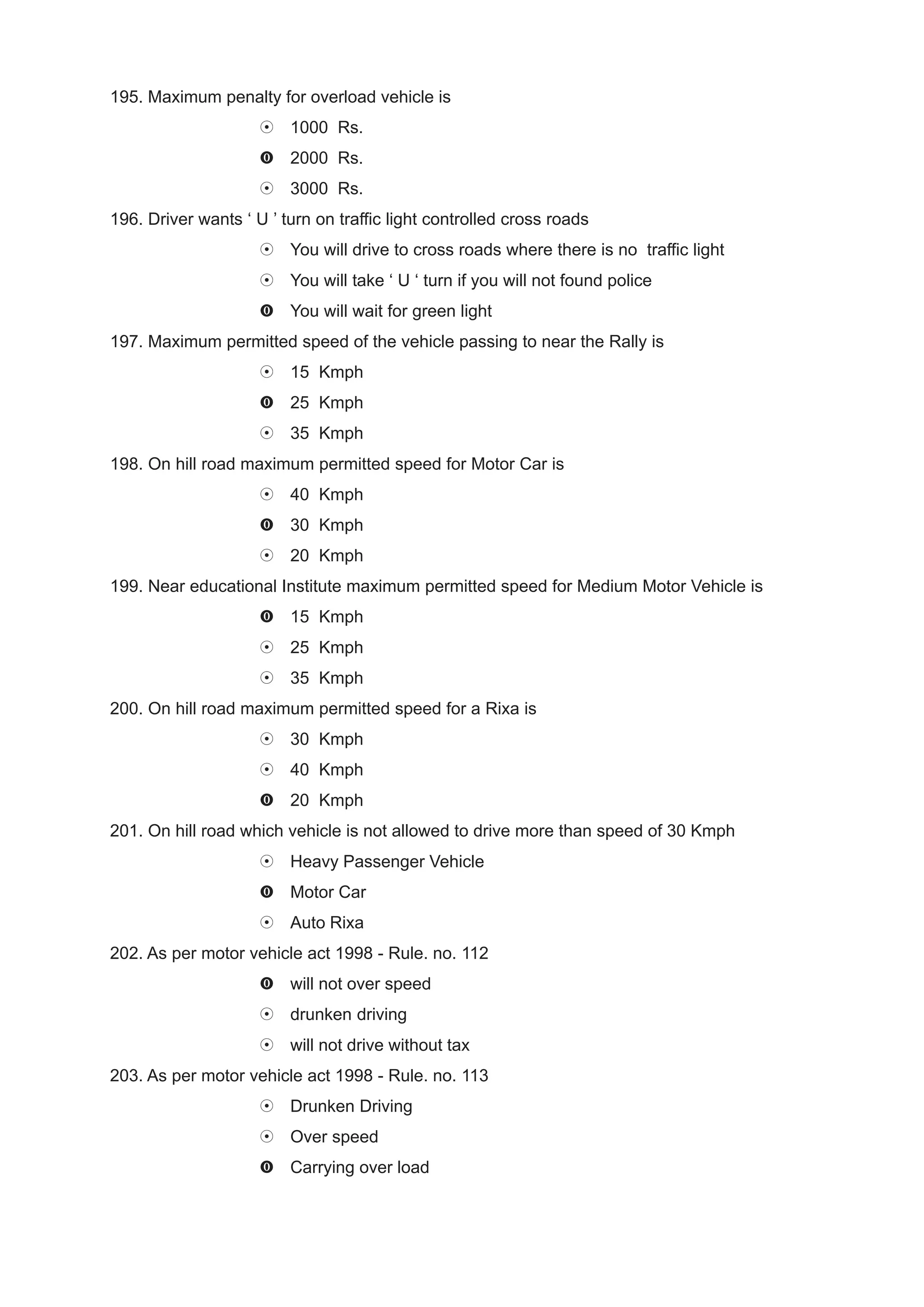 195. Maximum penalty for overload vehicle is
                         1000 Rs.
                         2000 Rs.
                         3000 Rs.
196. Driver wants ‘ U ’ turn on traffic light controlled cross roads
                         You will drive to cross roads where there is no traffic light
                         You will take ‘ U ‘ turn if you will not found police
                         You will wait for green light
197. Maximum permitted speed of the vehicle passing to near the Rally is
                         15 Kmph
                         25 Kmph
                         35 Kmph
198. On hill road maximum permitted speed for Motor Car is
                         40 Kmph
                         30 Kmph
                         20 Kmph
199. Near educational Institute maximum permitted speed for Medium Motor Vehicle is
                         15 Kmph
                         25 Kmph
                         35 Kmph
200. On hill road maximum permitted speed for a Rixa is
                         30 Kmph
                         40 Kmph
                         20 Kmph
201. On hill road which vehicle is not allowed to drive more than speed of 30 Kmph
                         Heavy Passenger Vehicle
                         Motor Car
                         Auto Rixa
202. As per motor vehicle act 1998 - Rule. no. 112
                         will not over speed
                         drunken driving
                         will not drive without tax
203. As per motor vehicle act 1998 - Rule. no. 113
                         Drunken Driving
                         Over speed
                         Carrying over load
 