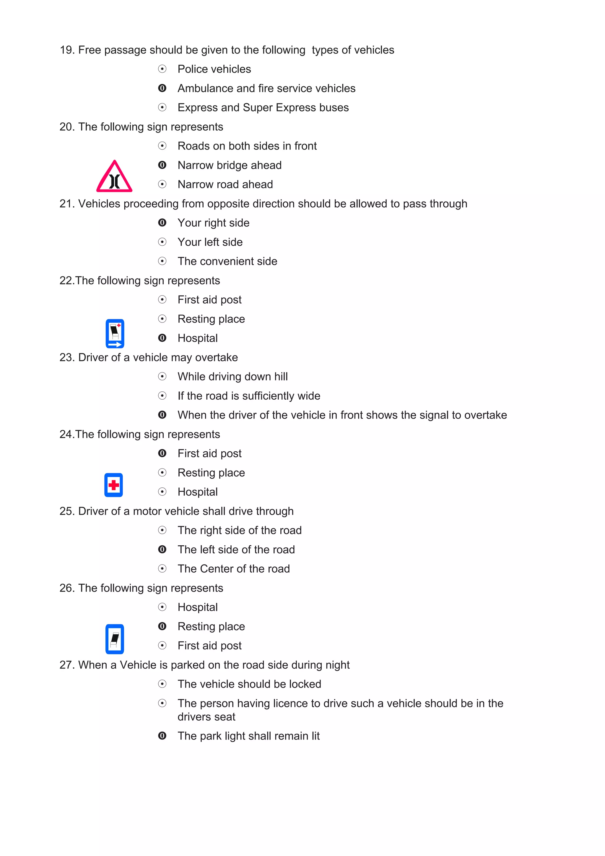 19. Free passage should be given to the following types of vehicles
                        Police vehicles
                        Ambulance and fire service vehicles
                        Express and Super Express buses
20. The following sign represents
                        Roads on both sides in front
                        Narrow bridge ahead
                        Narrow road ahead
21. Vehicles proceeding from opposite direction should be allowed to pass through
                        Your right side
                        Your left side
                        The convenient side
22.The following sign represents
                        First aid post
                        Resting place
                        Hospital
23. Driver of a vehicle may overtake
                        While driving down hill
                        If the road is sufficiently wide
                        When the driver of the vehicle in front shows the signal to overtake
24.The following sign represents
                        First aid post
                        Resting place
                        Hospital
25. Driver of a motor vehicle shall drive through
                        The right side of the road
                        The left side of the road
                        The Center of the road
26. The following sign represents
                        Hospital
                        Resting place
                        First aid post
27. When a Vehicle is parked on the road side during night
                        The vehicle should be locked
                        The person having licence to drive such a vehicle should be in the
                        drivers seat
                        The park light shall remain lit
 