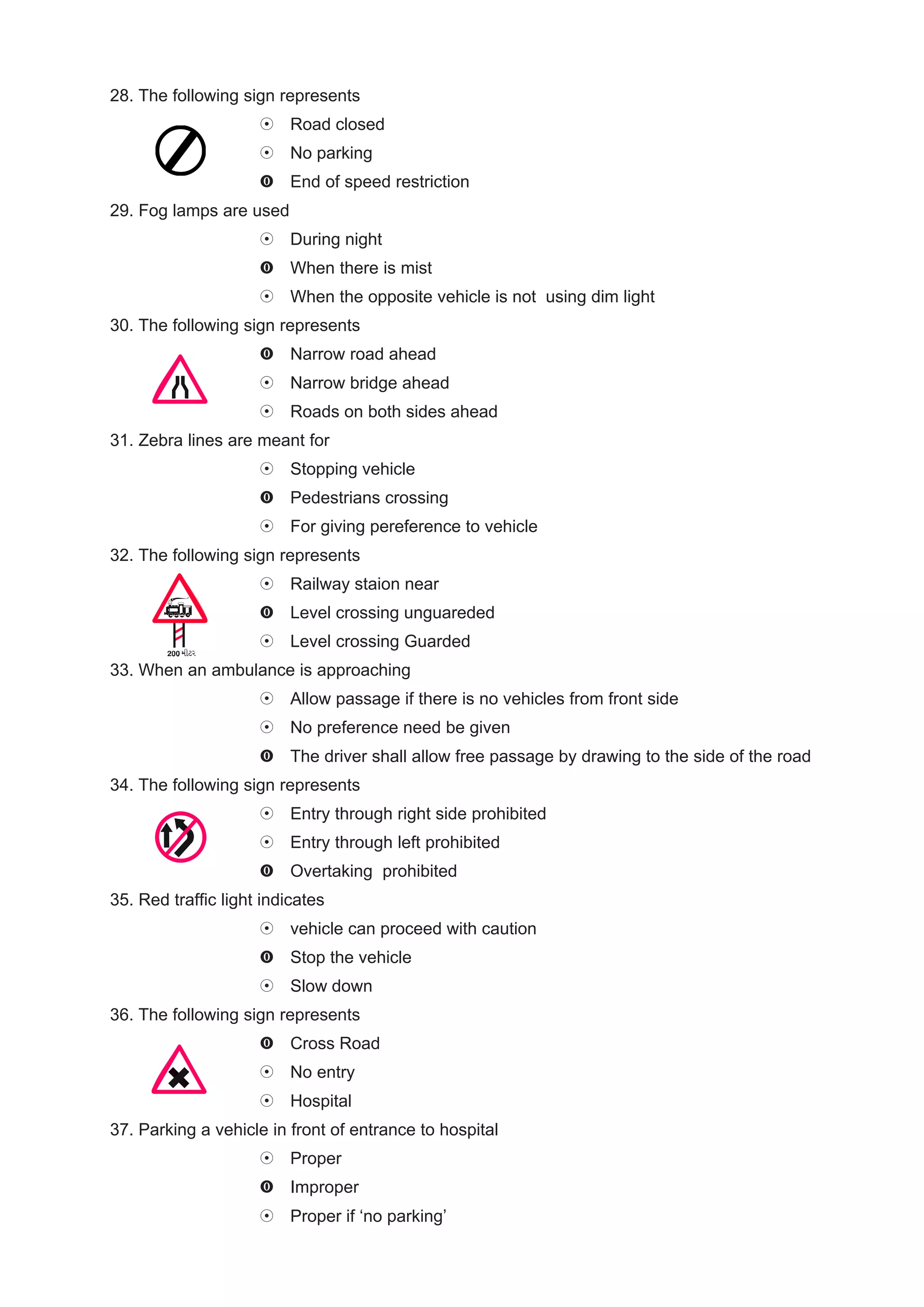 28. The following sign represents
                          Road closed
                          No parking
                          End of speed restriction
29. Fog lamps are used
                          During night
                          When there is mist
                          When the opposite vehicle is not using dim light
30. The following sign represents
                          Narrow road ahead
                          Narrow bridge ahead
                          Roads on both sides ahead
31. Zebra lines are meant for
                          Stopping vehicle
                          Pedestrians crossing
                          For giving pereference to vehicle
32. The following sign represents
                          Railway staion near
                          Level crossing unguareded
                          Level crossing Guarded
33. When an ambulance is approaching
                          Allow passage if there is no vehicles from front side
                          No preference need be given
                          The driver shall allow free passage by drawing to the side of the road
34. The following sign represents
                          Entry through right side prohibited
                          Entry through left prohibited
                          Overtaking prohibited
35. Red traffic light indicates
                          vehicle can proceed with caution
                          Stop the vehicle
                          Slow down
36. The following sign represents
                          Cross Road
                          No entry
                          Hospital
37. Parking a vehicle in front of entrance to hospital
                          Proper
                          Improper
                          Proper if ‘no parking’
 