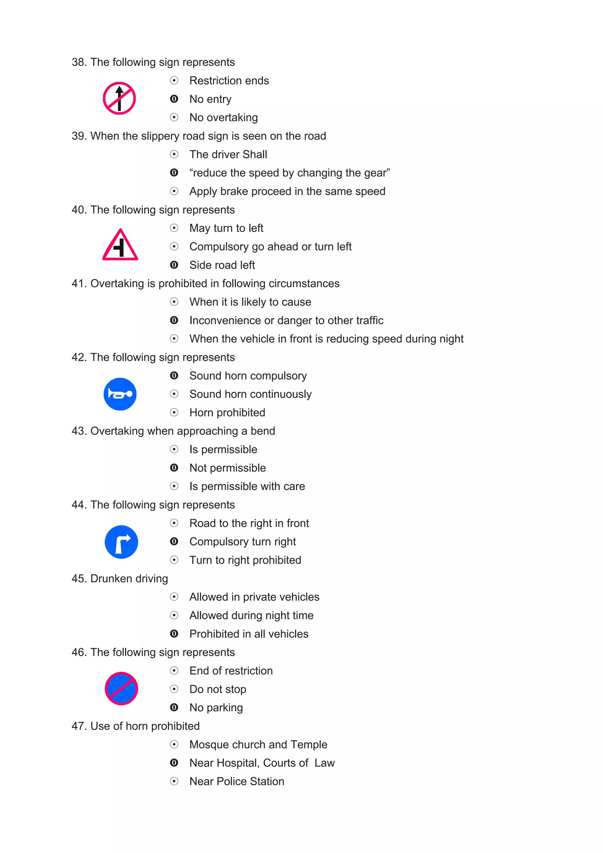 38. The following sign represents
                        Restriction ends
                        No entry
                        No overtaking
39. When the slippery road sign is seen on the road
                        The driver Shall
                        “reduce the speed by changing the gear”
                        Apply brake proceed in the same speed
40. The following sign represents
                        May turn to left
                        Compulsory go ahead or turn left
                        Side road left
41. Overtaking is prohibited in following circumstances
                        When it is likely to cause
                        Inconvenience or danger to other traffic
                        When the vehicle in front is reducing speed during night
42. The following sign represents
                        Sound horn compulsory
                        Sound horn continuously
                        Horn prohibited
43. Overtaking when approaching a bend
                        Is permissible
                        Not permissible
                        Is permissible with care
44. The following sign represents
                        Road to the right in front
                        Compulsory turn right
                        Turn to right prohibited
45. Drunken driving
                        Allowed in private vehicles
                        Allowed during night time
                        Prohibited in all vehicles
46. The following sign represents
                        End of restriction
                        Do not stop
                        No parking
47. Use of horn prohibited
                        Mosque church and Temple
                        Near Hospital, Courts of Law
                        Near Police Station
 