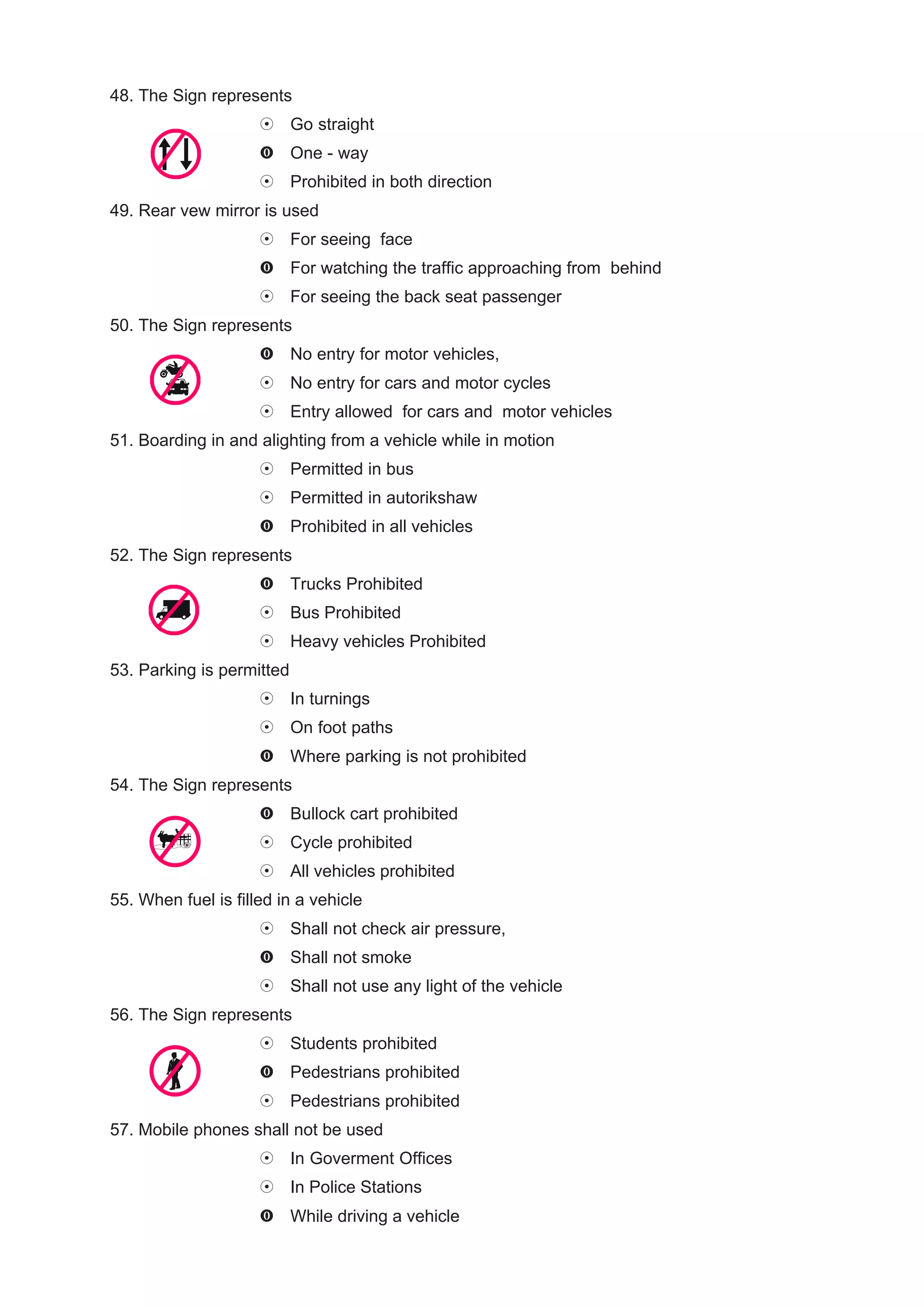 48. The Sign represents
                           Go straight
                           One - way
                           Prohibited in both direction
49. Rear vew mirror is used
                           For seeing face
                           For watching the traffic approaching from behind
                           For seeing the back seat passenger
50. The Sign represents
                           No entry for motor vehicles,
                           No entry for cars and motor cycles
                           Entry allowed for cars and motor vehicles
51. Boarding in and alighting from a vehicle while in motion
                           Permitted in bus
                           Permitted in autorikshaw
                           Prohibited in all vehicles
52. The Sign represents
                           Trucks Prohibited
                           Bus Prohibited
                           Heavy vehicles Prohibited
53. Parking is permitted
                           In turnings
                           On foot paths
                           Where parking is not prohibited
54. The Sign represents
                           Bullock cart prohibited
                           Cycle prohibited
                           All vehicles prohibited
55. When fuel is filled in a vehicle
                           Shall not check air pressure,
                           Shall not smoke
                           Shall not use any light of the vehicle
56. The Sign represents
                           Students prohibited
                           Pedestrians prohibited
                           Pedestrians prohibited
57. Mobile phones shall not be used
                           In Goverment Offices
                           In Police Stations
                           While driving a vehicle
 