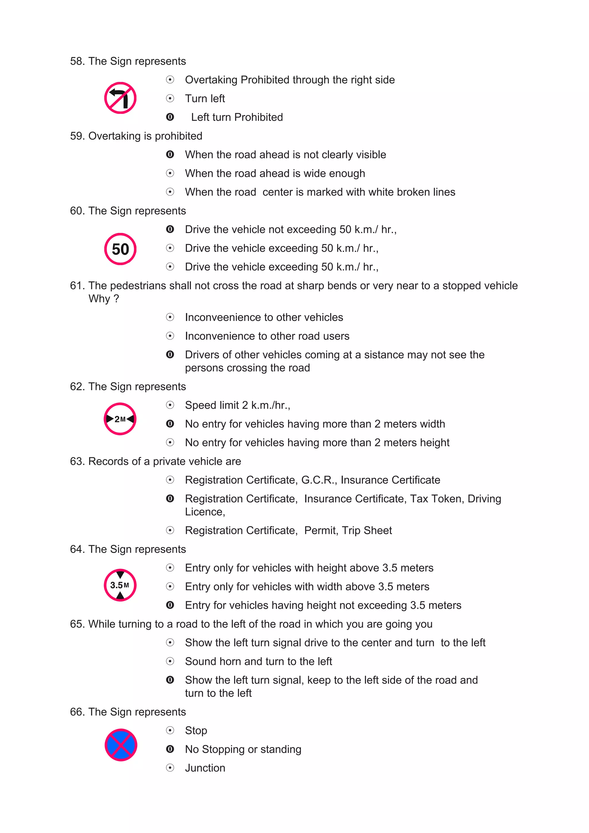 58. The Sign represents
                        Overtaking Prohibited through the right side
                        Turn left
                          Left turn Prohibited
59. Overtaking is prohibited
                        When the road ahead is not clearly visible
                        When the road ahead is wide enough
                        When the road center is marked with white broken lines
60. The Sign represents
                        Drive the vehicle not exceeding 50 k.m./ hr.,
                        Drive the vehicle exceeding 50 k.m./ hr.,
                        Drive the vehicle exceeding 50 k.m./ hr.,
61. The pedestrians shall not cross the road at sharp bends or very near to a stopped vehicle
    Why ?
                        Inconveenience to other vehicles
                        Inconvenience to other road users
                        Drivers of other vehicles coming at a sistance may not see the
                        persons crossing the road
62. The Sign represents
                        Speed limit 2 k.m./hr.,
                        No entry for vehicles having more than 2 meters width
                        No entry for vehicles having more than 2 meters height
63. Records of a private vehicle are
                        Registration Certificate, G.C.R., Insurance Certificate
                        Registration Certificate, Insurance Certificate, Tax Token, Driving
                        Licence,
                        Registration Certificate, Permit, Trip Sheet
64. The Sign represents
                        Entry only for vehicles with height above 3.5 meters
                        Entry only for vehicles with width above 3.5 meters
                        Entry for vehicles having height not exceeding 3.5 meters
65. While turning to a road to the left of the road in which you are going you
                        Show the left turn signal drive to the center and turn to the left
                        Sound horn and turn to the left
                        Show the left turn signal, keep to the left side of the road and
                        turn to the left
66. The Sign represents
                        Stop
                        No Stopping or standing
                        Junction
 