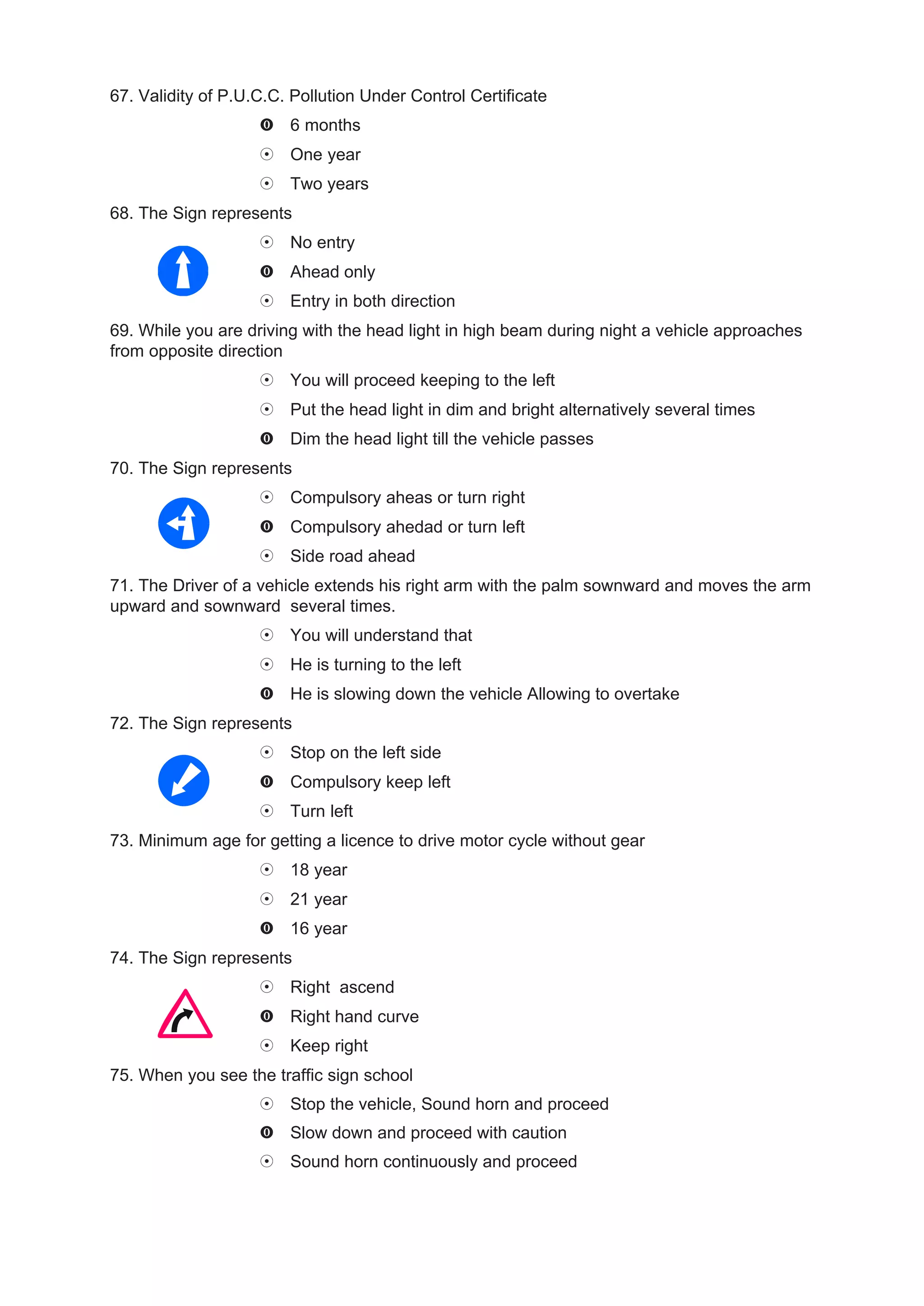 67. Validity of P.U.C.C. Pollution Under Control Certificate
                        6 months
                        One year
                        Two years
68. The Sign represents
                        No entry
                        Ahead only
                        Entry in both direction
69. While you are driving with the head light in high beam during night a vehicle approaches
from opposite direction
                        You will proceed keeping to the left
                        Put the head light in dim and bright alternatively several times
                        Dim the head light till the vehicle passes
70. The Sign represents
                        Compulsory aheas or turn right
                        Compulsory ahedad or turn left
                        Side road ahead
71. The Driver of a vehicle extends his right arm with the palm sownward and moves the arm
upward and sownward several times.
                        You will understand that
                        He is turning to the left
                        He is slowing down the vehicle Allowing to overtake
72. The Sign represents
                        Stop on the left side
                        Compulsory keep left
                        Turn left
73. Minimum age for getting a licence to drive motor cycle without gear
                        18 year
                        21 year
                        16 year
74. The Sign represents
                        Right ascend
                        Right hand curve
                        Keep right
75. When you see the traffic sign school
                        Stop the vehicle, Sound horn and proceed
                        Slow down and proceed with caution
                        Sound horn continuously and proceed
 