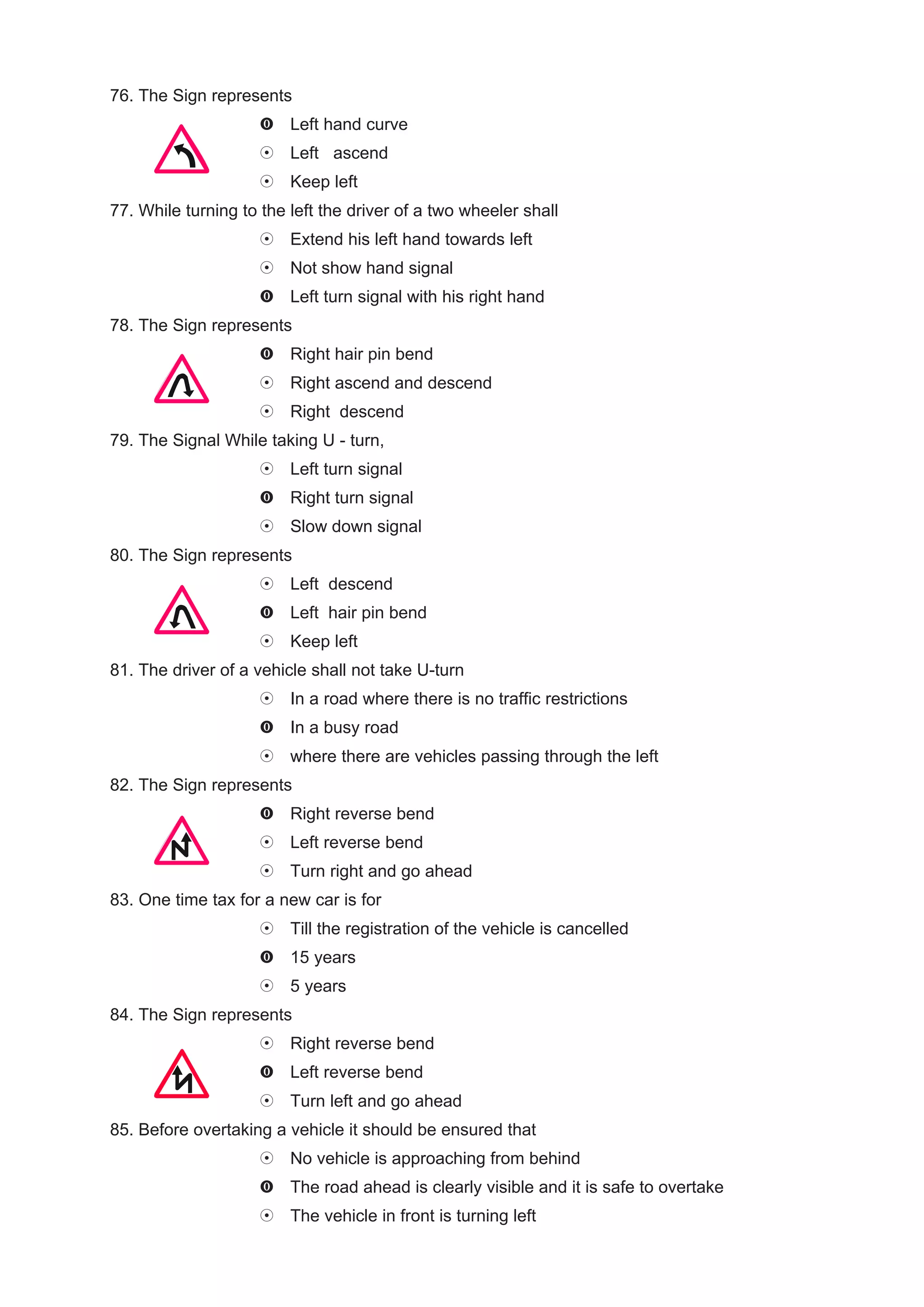 76. The Sign represents
                         Left hand curve
                         Left ascend
                         Keep left
77. While turning to the left the driver of a two wheeler shall
                         Extend his left hand towards left
                         Not show hand signal
                         Left turn signal with his right hand
78. The Sign represents
                         Right hair pin bend
                         Right ascend and descend
                         Right descend
79. The Signal While taking U - turn,
                         Left turn signal
                         Right turn signal
                         Slow down signal
80. The Sign represents
                         Left descend
                         Left hair pin bend
                         Keep left
81. The driver of a vehicle shall not take U-turn
                         In a road where there is no traffic restrictions
                         In a busy road
                         where there are vehicles passing through the left
82. The Sign represents
                         Right reverse bend
                         Left reverse bend
                         Turn right and go ahead
83. One time tax for a new car is for
                         Till the registration of the vehicle is cancelled
                         15 years
                         5 years
84. The Sign represents
                         Right reverse bend
                         Left reverse bend
                         Turn left and go ahead
85. Before overtaking a vehicle it should be ensured that
                         No vehicle is approaching from behind
                         The road ahead is clearly visible and it is safe to overtake
                         The vehicle in front is turning left
 