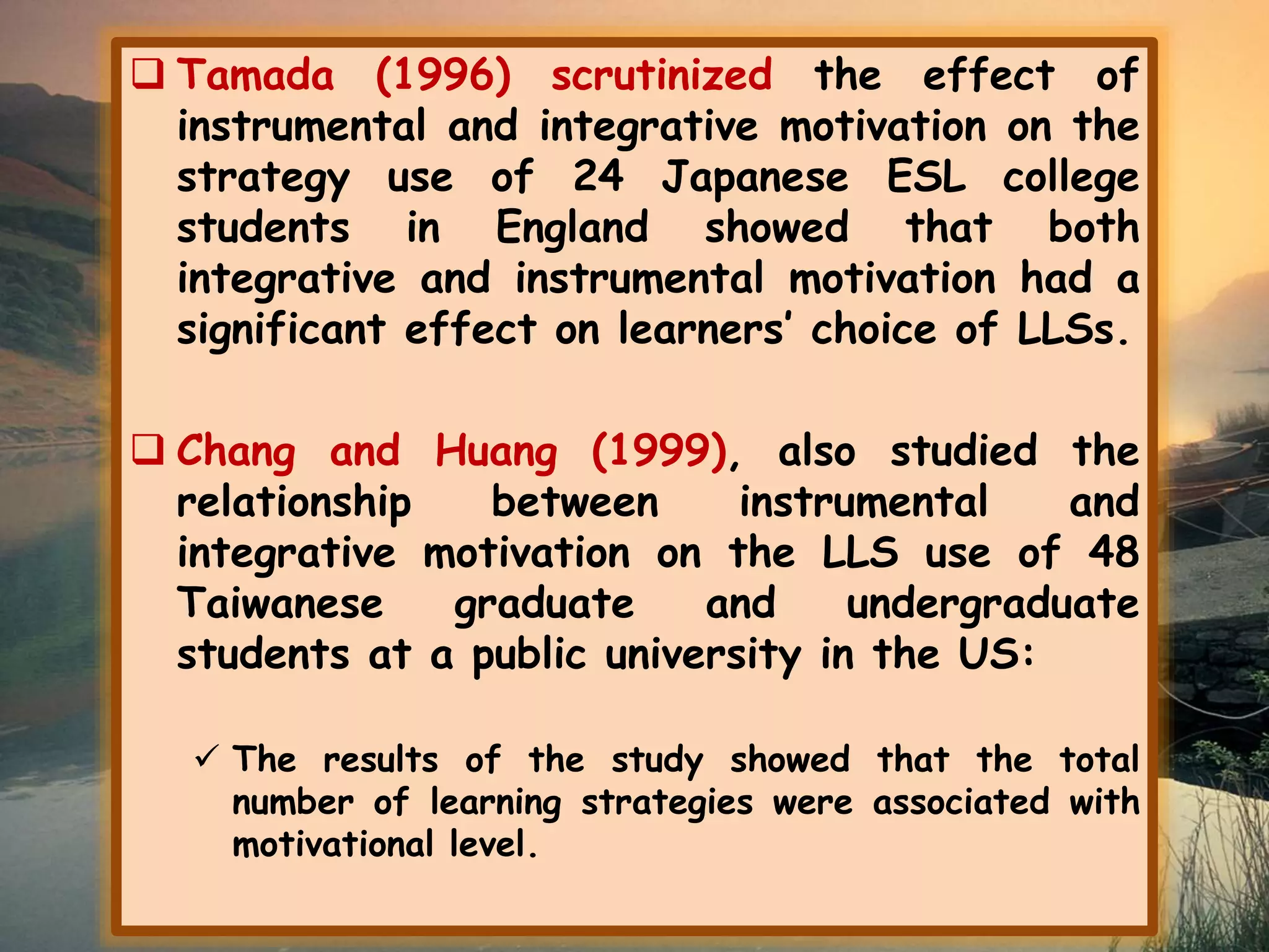  Tamada (1996) scrutinized the effect of 
instrumental and integrative motivation on the 
strategy use of 24 Japanese ESL college 
students in England showed that both 
integrative and instrumental motivation had a 
significant effect on learners’ choice of LLSs. 
 Chang and Huang (1999), also studied the 
relationship between instrumental and 
integrative motivation on the LLS use of 48 
Taiwanese graduate and undergraduate 
students at a public university in the US: 
 The results of the study showed that the total 
number of learning strategies were associated with 
motivational level. 
 