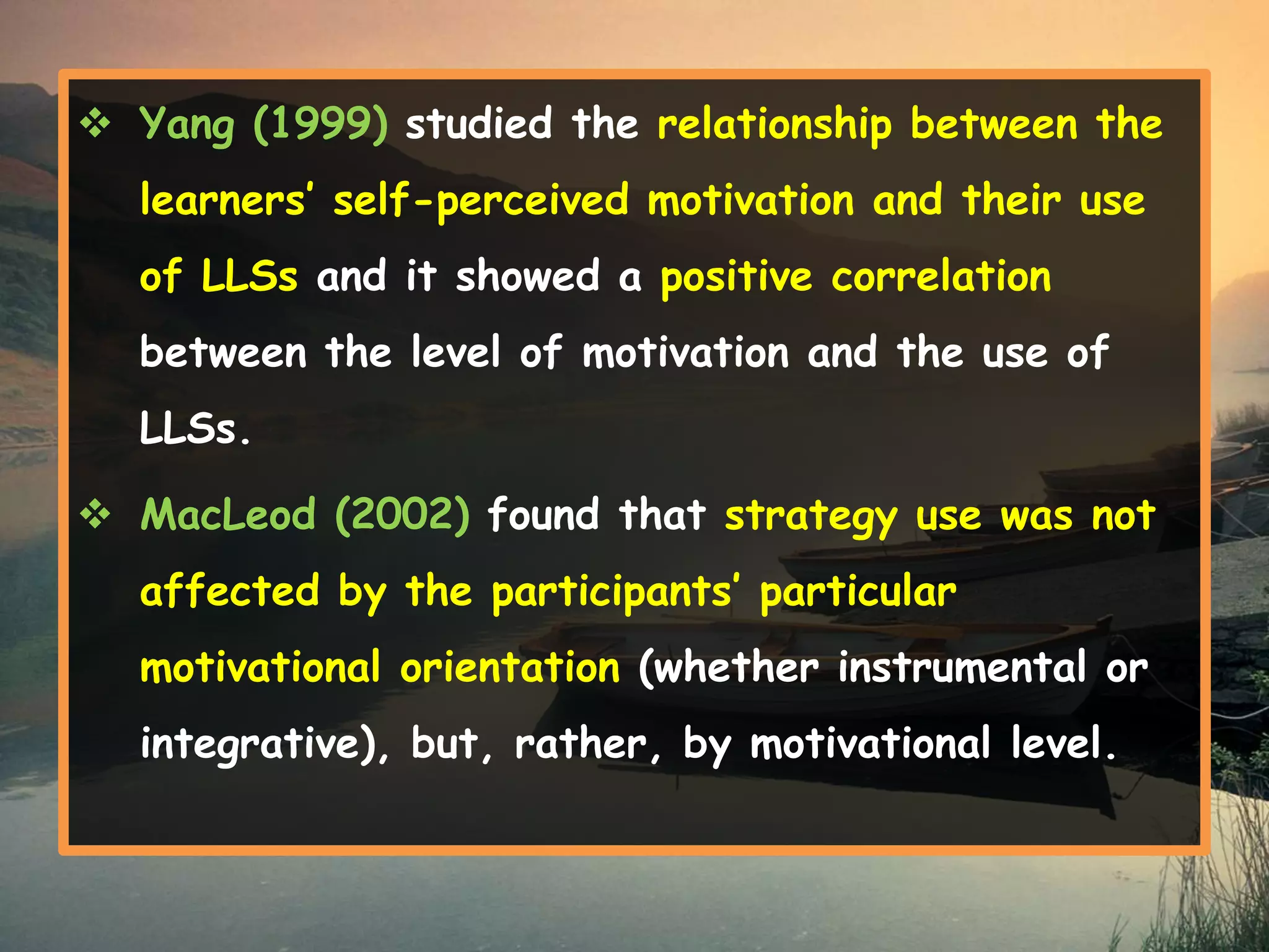  Yang (1999) studied the relationship between the 
learners’ self-perceived motivation and their use 
of LLSs and it showed a positive correlation 
between the level of motivation and the use of 
LLSs. 
 MacLeod (2002) found that strategy use was not 
affected by the participants’ particular 
motivational orientation (whether instrumental or 
integrative), but, rather, by motivational level. 
 