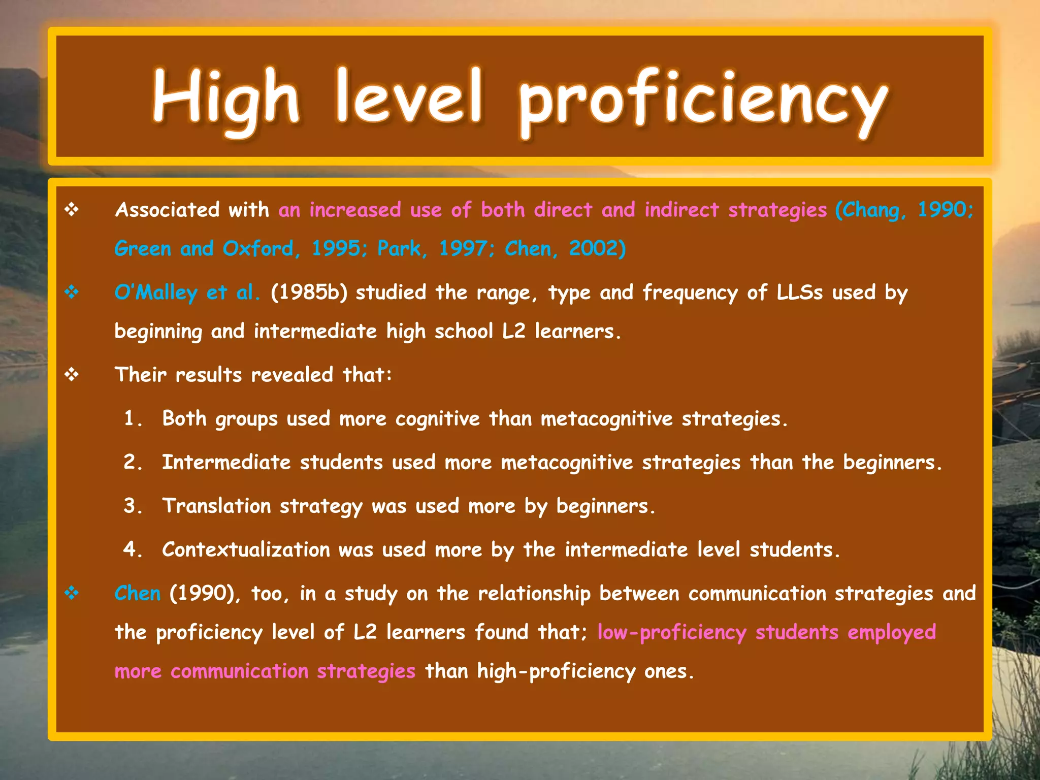  Associated with an increased use of both direct and indirect strategies (Chang, 1990; 
Green and Oxford, 1995; Park, 1997; Chen, 2002) 
 O’Malley et al. (1985b) studied the range, type and frequency of LLSs used by 
beginning and intermediate high school L2 learners. 
 Their results revealed that: 
1. Both groups used more cognitive than metacognitive strategies. 
2. Intermediate students used more metacognitive strategies than the beginners. 
3. Translation strategy was used more by beginners. 
4. Contextualization was used more by the intermediate level students. 
 Chen (1990), too, in a study on the relationship between communication strategies and 
the proficiency level of L2 learners found that; low-proficiency students employed 
more communication strategies than high-proficiency ones. 
 